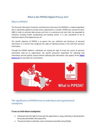 What is the PIPEDA Digital Privacy Act?
What is PIPEDA?
The Personal Information Protection and Electronics Document Act (PIPEDA) is a federal legislation
that is specifically applied to private-sector organizations in Canada. PIPEDA was enacted on April,
2000 in order to promote data privacy and trust in e-commerce and since then has expanded to
industries including health, broadcasting and banking sectors. It is also considered to be an
important aspect of the digital privacy act.
The specific objective of PIPEDA is to govern the use, collection and disclosure of personal
information in a manner that recognizes the right of individual privacy in line with their personal
information.
Through the PIPEDA platform, individuals are having the right to know the access to personal
information held by an organization, the specific personnel responsible for collecting that
information and the specific reasons behind collecting that information. Key aspects of the Digital
privacy act are also taken for scrutinization.
The significance of PIPEDA from an individual and organizational
standpoint:
From an individual standpoint:
 Individuals have the right to know why the organization is using, collecting or disclosing their
Personally Identifiable Information (PII)
 The personal data is collected, used or disclosed reasonably and justifiably
 