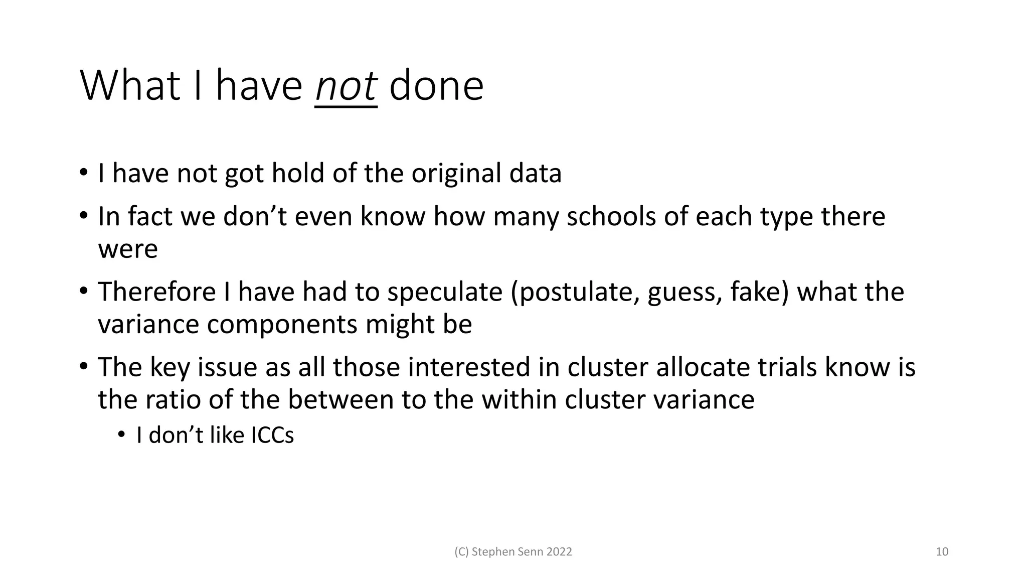 What I have not done
• I have not got hold of the original data
• In fact we don’t even know how many schools of each type there
were
• Therefore I have had to speculate (postulate, guess, fake) what the
variance components might be
• The key issue as all those interested in cluster allocate trials know is
the ratio of the between to the within cluster variance
• I don’t like ICCs
(C) Stephen Senn 2022 10
 