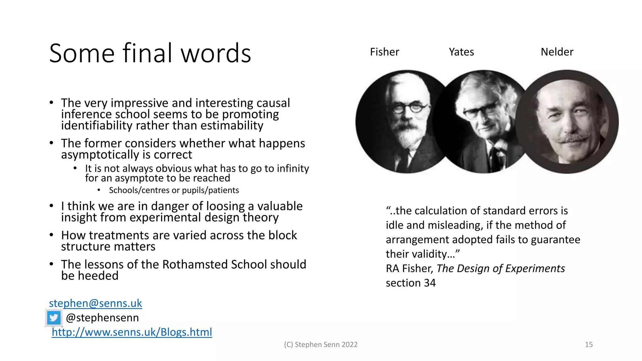 Some final words
• The very impressive and interesting causal
inference school seems to be promoting
identifiability rather than estimability
• The former considers whether what happens
asymptotically is correct
• It is not always obvious what has to go to infinity
for an asymptote to be reached
• Schools/centres or pupils/patients
• I think we are in danger of loosing a valuable
insight from experimental design theory
• How treatments are varied across the block
structure matters
• The lessons of the Rothamsted School should
be heeded
(C) Stephen Senn 2022 15
stephen@senns.uk
@stephensenn
http://www.senns.uk/Blogs.html
“..the calculation of standard errors is
idle and misleading, if the method of
arrangement adopted fails to guarantee
their validity…”
RA Fisher, The Design of Experiments
section 34
Fisher Yates Nelder
 