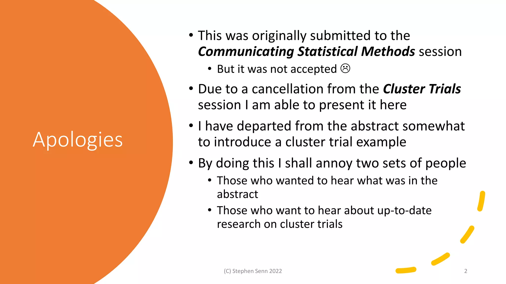 Apologies
• This was originally submitted to the
Communicating Statistical Methods session
• But it was not accepted 
• Due to a cancellation from the Cluster Trials
session I am able to present it here
• I have departed from the abstract somewhat
to introduce a cluster trial example
• By doing this I shall annoy two sets of people
• Those who wanted to hear what was in the
abstract
• Those who want to hear about up-to-date
research on cluster trials
(C) Stephen Senn 2022 2
 