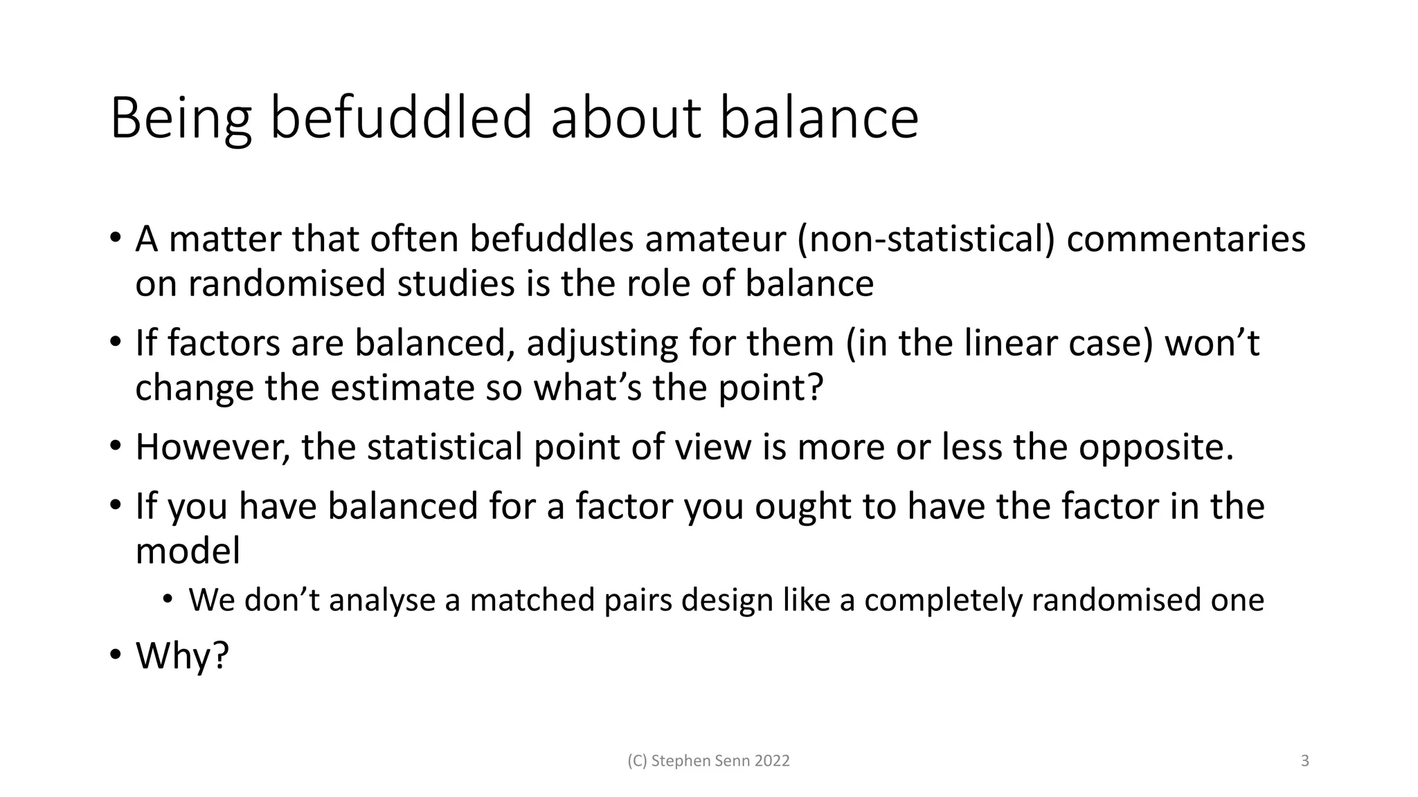 Being befuddled about balance
• A matter that often befuddles amateur (non-statistical) commentaries
on randomised studies is the role of balance
• If factors are balanced, adjusting for them (in the linear case) won’t
change the estimate so what’s the point?
• However, the statistical point of view is more or less the opposite.
• If you have balanced for a factor you ought to have the factor in the
model
• We don’t analyse a matched pairs design like a completely randomised one
• Why?
(C) Stephen Senn 2022 3
 