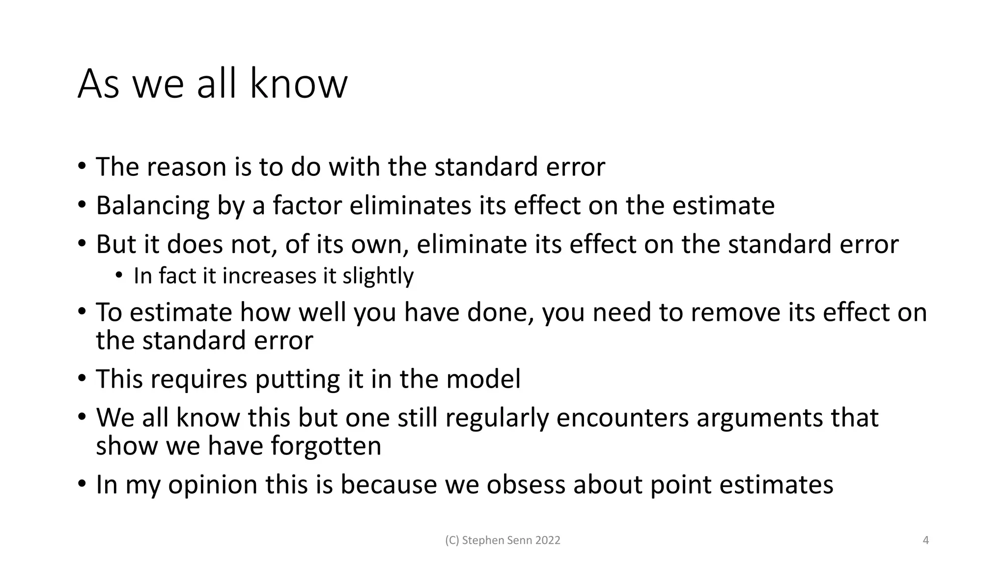 As we all know
• The reason is to do with the standard error
• Balancing by a factor eliminates its effect on the estimate
• But it does not, of its own, eliminate its effect on the standard error
• In fact it increases it slightly
• To estimate how well you have done, you need to remove its effect on
the standard error
• This requires putting it in the model
• We all know this but one still regularly encounters arguments that
show we have forgotten
• In my opinion this is because we obsess about point estimates
(C) Stephen Senn 2022 4
 