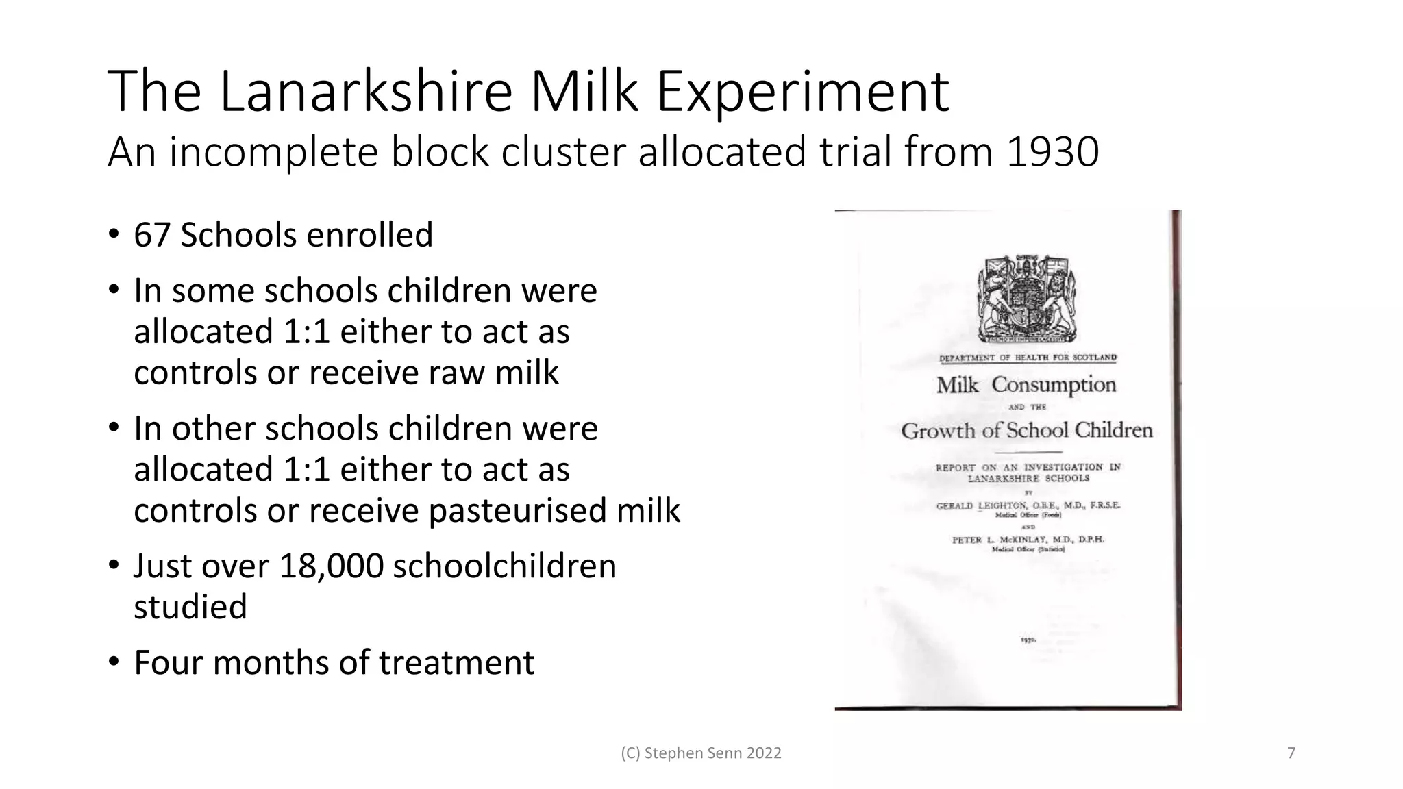 The Lanarkshire Milk Experiment
An incomplete block cluster allocated trial from 1930
• 67 Schools enrolled
• In some schools children were
allocated 1:1 either to act as
controls or receive raw milk
• In other schools children were
allocated 1:1 either to act as
controls or receive pasteurised milk
• Just over 18,000 schoolchildren
studied
• Four months of treatment
(C) Stephen Senn 2022 7
 