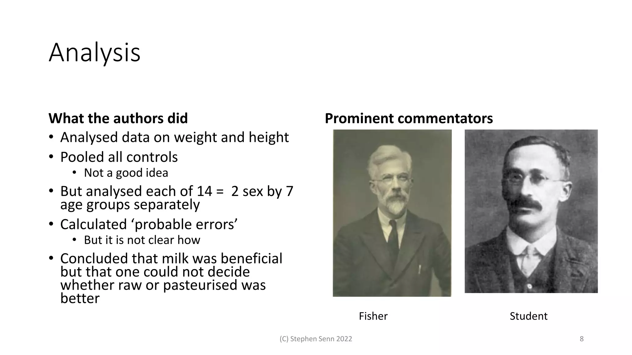 Analysis
What the authors did
• Analysed data on weight and height
• Pooled all controls
• Not a good idea
• But analysed each of 14 = 2 sex by 7
age groups separately
• Calculated ‘probable errors’
• But it is not clear how
• Concluded that milk was beneficial
but that one could not decide
whether raw or pasteurised was
better
(C) Stephen Senn 2022 8
Prominent commentators
Fisher Student
 