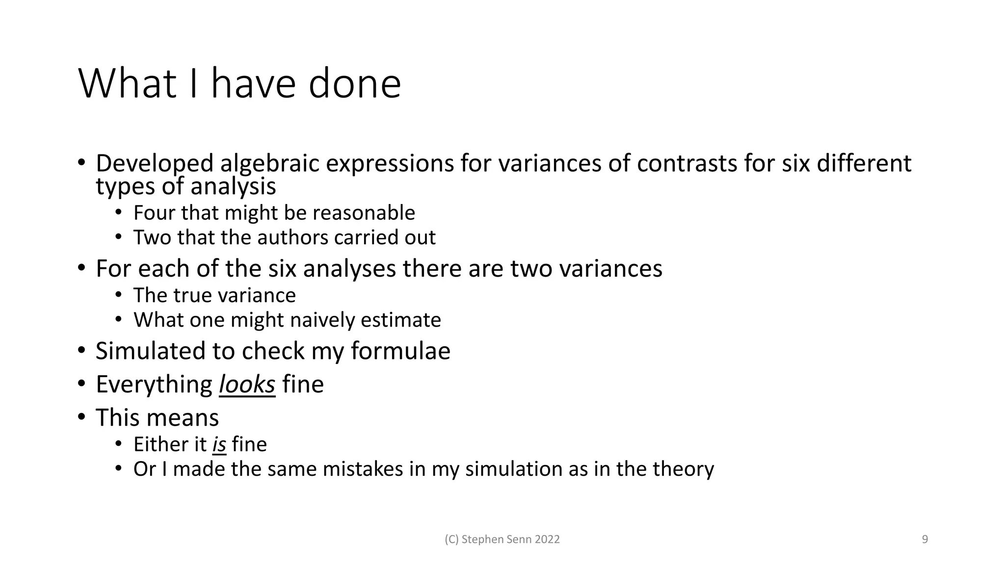 What I have done
• Developed algebraic expressions for variances of contrasts for six different
types of analysis
• Four that might be reasonable
• Two that the authors carried out
• For each of the six analyses there are two variances
• The true variance
• What one might naively estimate
• Simulated to check my formulae
• Everything looks fine
• This means
• Either it is fine
• Or I made the same mistakes in my simulation as in the theory
(C) Stephen Senn 2022 9
 
