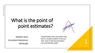 What is the point of
point estimates?
Stephen Senn
Consultant Statistician
Edinburgh
(C)
Stephen
Senn
2022
1
“Superficially, point estimation may
seem a simpler problem to discuss
than that of interval estimation”
Cox and Hinckley, p250
 