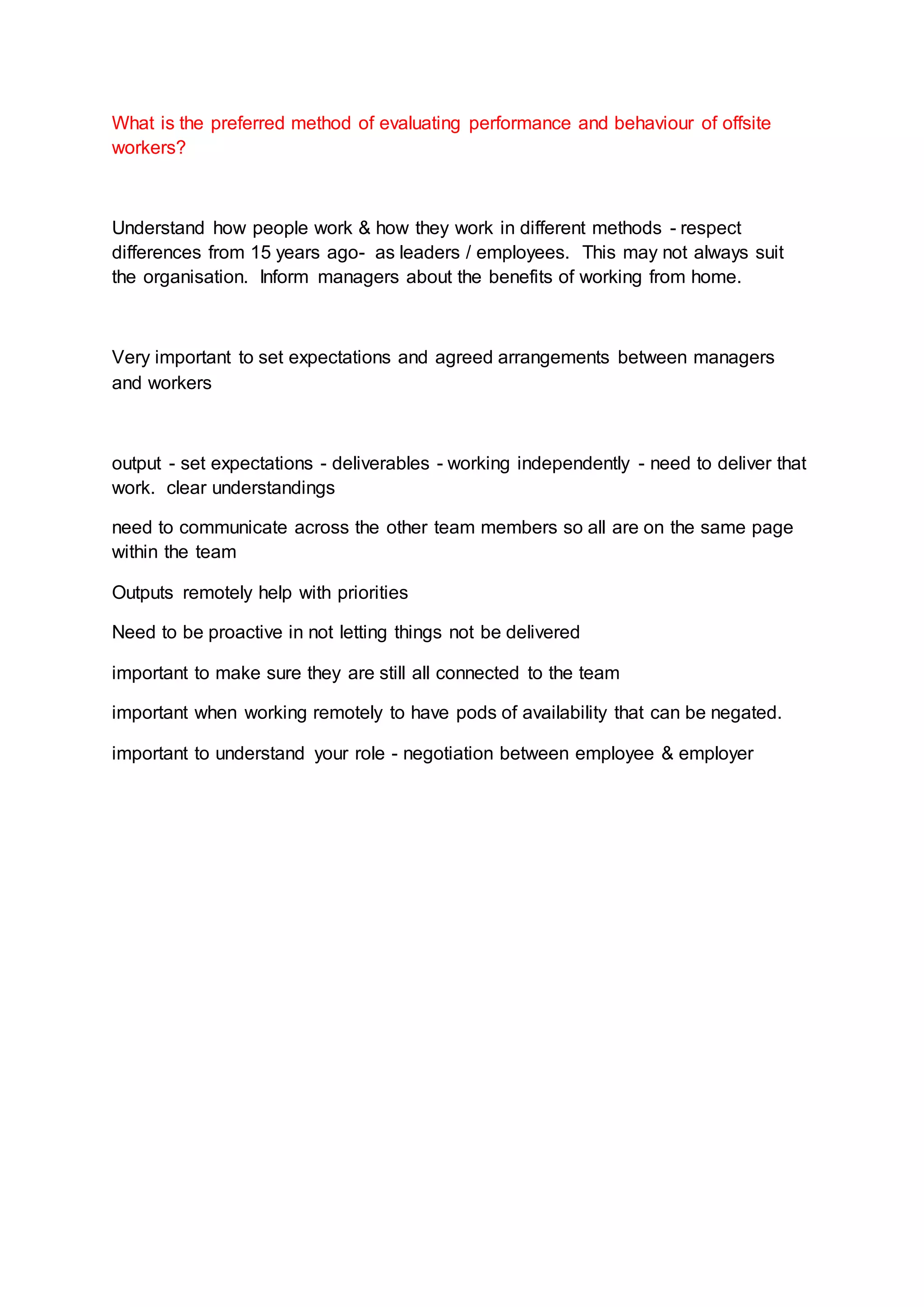 What is the preferred method of evaluating performance and behaviour of offsite
workers?
Understand how people work & how they work in different methods - respect
differences from 15 years ago- as leaders / employees. This may not always suit
the organisation. Inform managers about the benefits of working from home.
Very important to set expectations and agreed arrangements between managers
and workers
output - set expectations - deliverables - working independently - need to deliver that
work. clear understandings
need to communicate across the other team members so all are on the same page
within the team
Outputs remotely help with priorities
Need to be proactive in not letting things not be delivered
important to make sure they are still all connected to the team
important when working remotely to have pods of availability that can be negated.
important to understand your role - negotiation between employee & employer