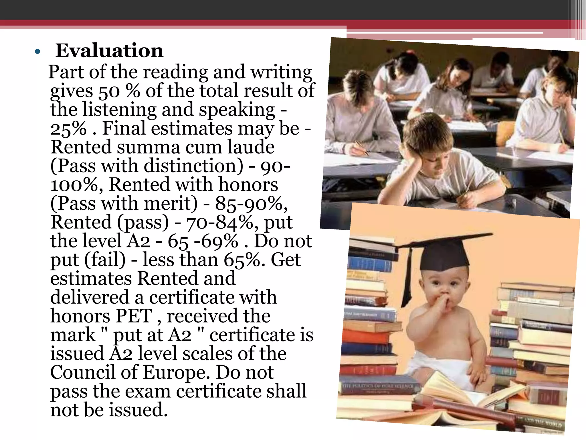 • Evaluation 
Part of the reading and writing 
gives 50 % of the total result of 
the listening and speaking - 
25% . Final estimates may be - 
Rented summa cum laude 
(Pass with distinction) - 90- 
100%, Rented with honors 
(Pass with merit) - 85-90%, 
Rented (pass) - 70-84%, put 
the level A2 - 65 -69% . Do not 
put (fail) - less than 65%. Get 
estimates Rented and 
delivered a certificate with 
honors PET , received the 
mark " put at A2 " certificate is 
issued A2 level scales of the 
Council of Europe. Do not 
pass the exam certificate shall 
not be issued. 
 