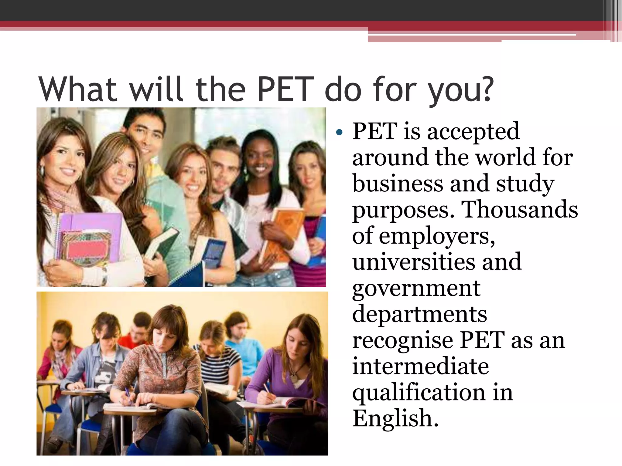 What will the PET do for you? 
• PET is accepted 
around the world for 
business and study 
purposes. Thousands 
of employers, 
universities and 
government 
departments 
recognise PET as an 
intermediate 
qualification in 
English. 
 