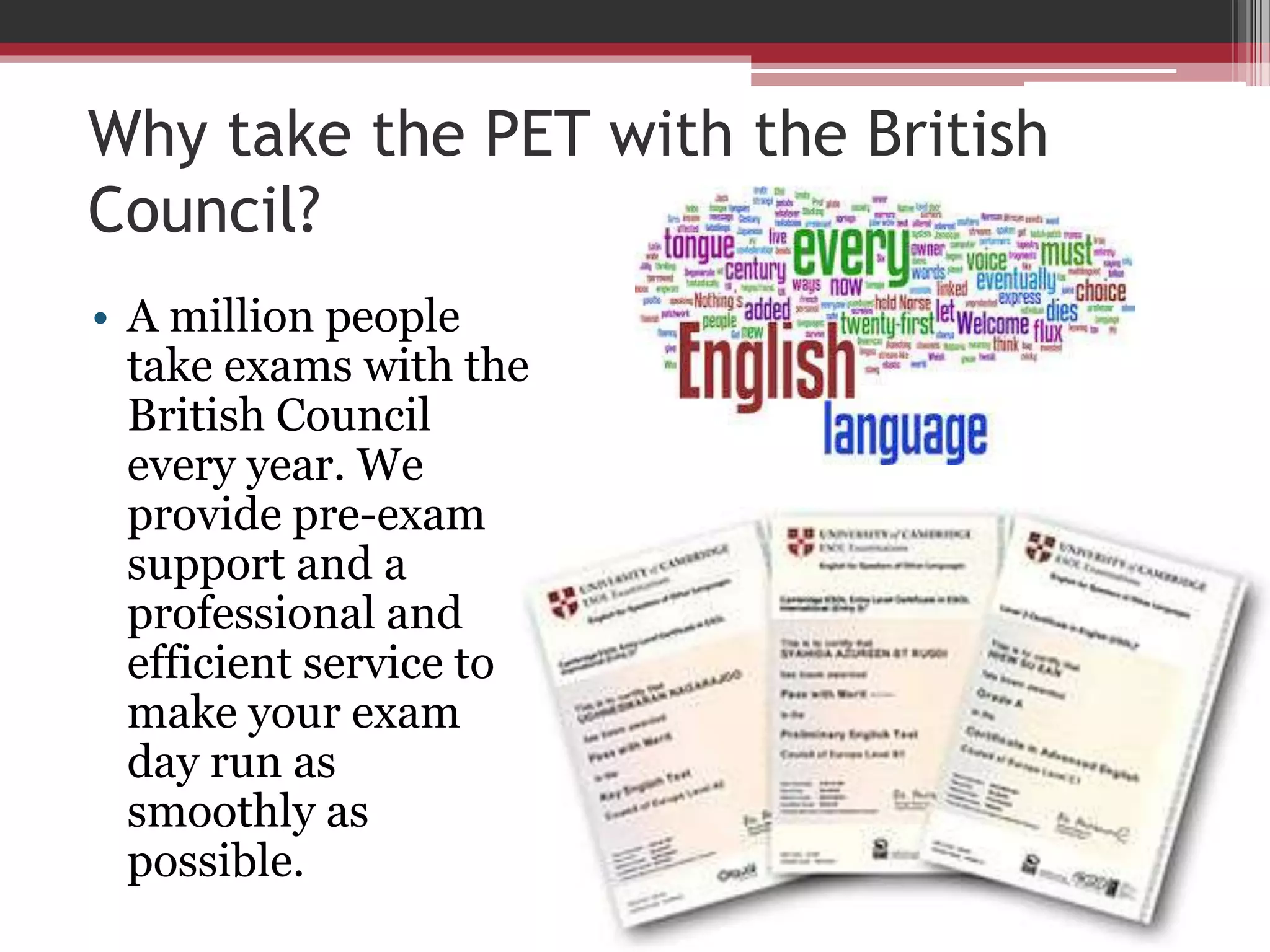 Why take the PET with the British 
Council? 
• A million people 
take exams with the 
British Council 
every year. We 
provide pre-exam 
support and a 
professional and 
efficient service to 
make your exam 
day run as 
smoothly as 
possible. 
 