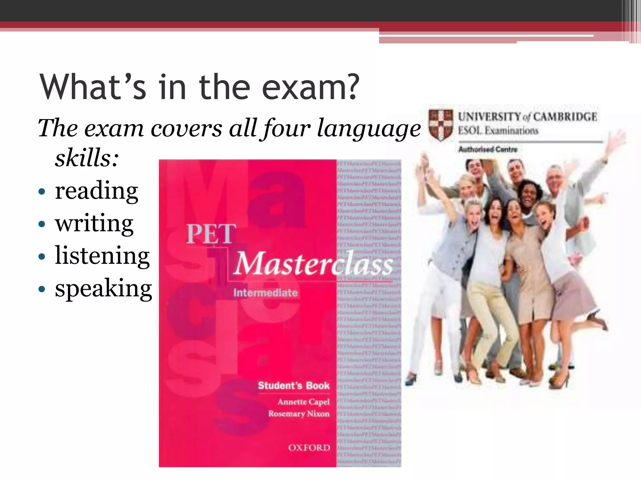 What’s in the exam? 
The exam covers all four language 
skills: 
• reading 
• writing 
• listening 
• speaking 
 