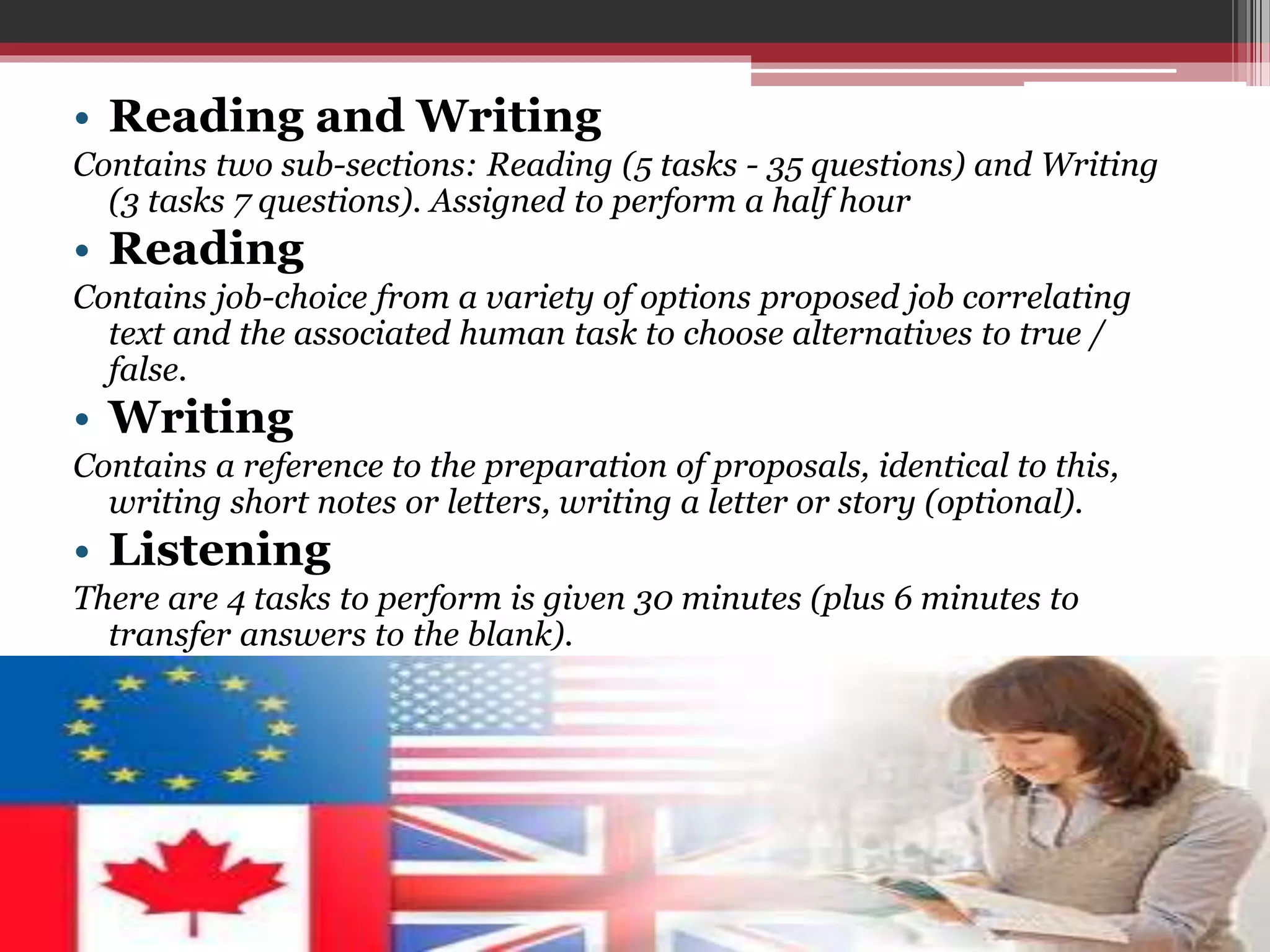 • Reading and Writing 
Contains two sub-sections: Reading (5 tasks - 35 questions) and Writing 
(3 tasks 7 questions). Assigned to perform a half hour 
• Reading 
Contains job-choice from a variety of options proposed job correlating 
text and the associated human task to choose alternatives to true / 
false. 
• Writing 
Contains a reference to the preparation of proposals, identical to this, 
writing short notes or letters, writing a letter or story (optional). 
• Listening 
There are 4 tasks to perform is given 30 minutes (plus 6 minutes to 
transfer answers to the blank). 
 