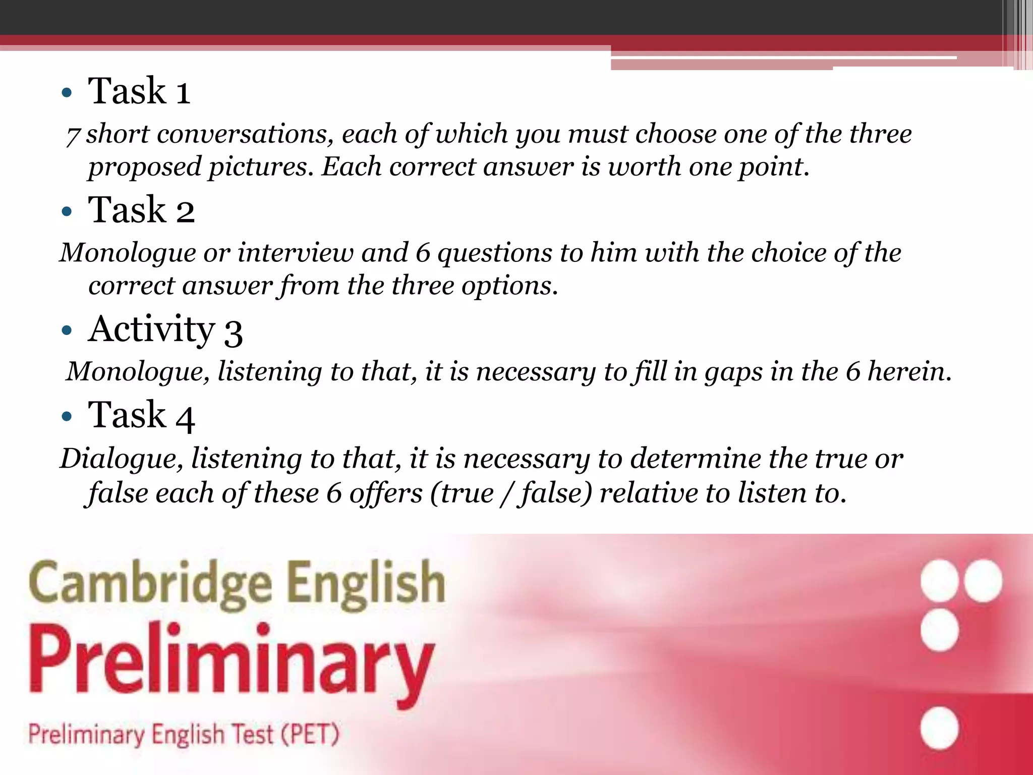 • Task 1 
7 short conversations, each of which you must choose one of the three 
proposed pictures. Each correct answer is worth one point. 
• Task 2 
Monologue or interview and 6 questions to him with the choice of the 
correct answer from the three options. 
• Activity 3 
Monologue, listening to that, it is necessary to fill in gaps in the 6 herein. 
• Task 4 
Dialogue, listening to that, it is necessary to determine the true or 
false each of these 6 offers (true / false) relative to listen to. 
 