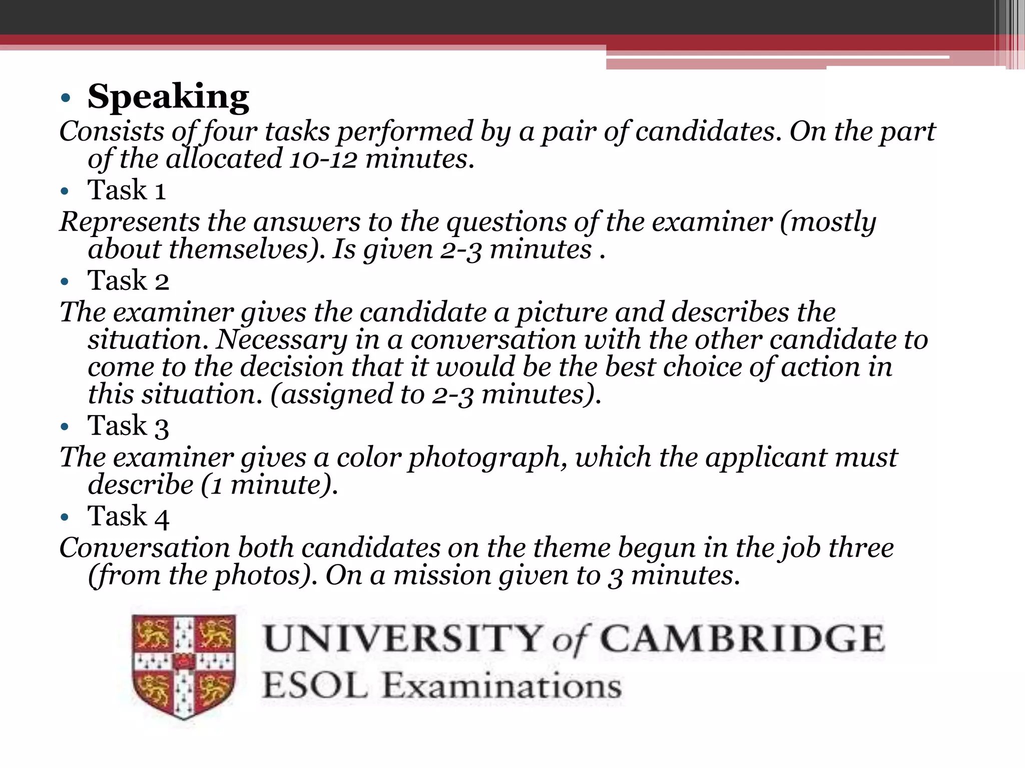 • Speaking 
Consists of four tasks performed by a pair of candidates. On the part 
of the allocated 10-12 minutes. 
• Task 1 
Represents the answers to the questions of the examiner (mostly 
about themselves). Is given 2-3 minutes . 
• Task 2 
The examiner gives the candidate a picture and describes the 
situation. Necessary in a conversation with the other candidate to 
come to the decision that it would be the best choice of action in 
this situation. (assigned to 2-3 minutes). 
• Task 3 
The examiner gives a color photograph, which the applicant must 
describe (1 minute). 
• Task 4 
Conversation both candidates on the theme begun in the job three 
(from the photos). On a mission given to 3 minutes. 
 