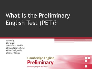 What is the Preliminary 
English Test (PET)? 
School4 
Form 11A 
Mishchuk Nadia 
Harazd Khrystyna 
Olha Dushynska 
Bodnar Marta 
 