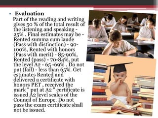 • Evaluation 
Part of the reading and writing 
gives 50 % of the total result of 
the listening and speaking - 
25% . Final estimates may be - 
Rented summa cum laude 
(Pass with distinction) - 90- 
100%, Rented with honors 
(Pass with merit) - 85-90%, 
Rented (pass) - 70-84%, put 
the level A2 - 65 -69% . Do not 
put (fail) - less than 65%. Get 
estimates Rented and 
delivered a certificate with 
honors PET , received the 
mark " put at A2 " certificate is 
issued A2 level scales of the 
Council of Europe. Do not 
pass the exam certificate shall 
not be issued. 
 
