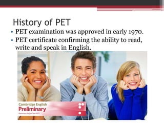 History of PET 
• PET examination was approved in early 1970. 
• PET certificate confirming the ability to read, 
write and speak in English. 
 