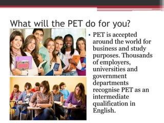 What will the PET do for you? 
• PET is accepted 
around the world for 
business and study 
purposes. Thousands 
of employers, 
universities and 
government 
departments 
recognise PET as an 
intermediate 
qualification in 
English. 
 