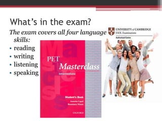What’s in the exam? 
The exam covers all four language 
skills: 
• reading 
• writing 
• listening 
• speaking 
 