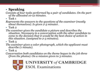• Speaking 
Consists of four tasks performed by a pair of candidates. On the part 
of the allocated 10-12 minutes. 
• Task 1 
Represents the answers to the questions of the examiner (mostly 
about themselves). Is given 2-3 minutes . 
• Task 2 
The examiner gives the candidate a picture and describes the 
situation. Necessary in a conversation with the other candidate to 
come to the decision that it would be the best choice of action in 
this situation. (assigned to 2-3 minutes). 
• Task 3 
The examiner gives a color photograph, which the applicant must 
describe (1 minute). 
• Task 4 
Conversation both candidates on the theme begun in the job three 
(from the photos). On a mission given to 3 minutes. 
 