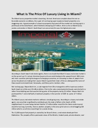 What Is The Price Of Luxury Living In Miami?
The Miami luxury properties market is booming. As most Americans complain about the not-sofavorable economic conditions, the super rich are buying super expensive beach properties at a
staggering rate. A good example of a luxurious property that went off the market not too long ago is a
penthouse at the Setai Resort, which fetched a whooping $27 million. As far as far as Miami luxury
condos and condos in Miami’s South Beach are concerned, this was the highest price ever.

According to South beach real estate agents, there is no doubt that Miami's luxury real estate market is
on the up and up. It's not just American buyers who are contributing to this upward trend. With more
and more countries joining the league of emerging economies, an increasing number of people from
across the planet are making their way to Miami to grab their share of the so called good life. Some of
these countries include Brazil, Venezuela, and China just to mention a few.
Not too long ago, Wayne Boich Jnr, a coal magnate from Ohio managed to sell his luxurious condo in
South beach at a little over 20 million dollars. Prior to the sale, several potential buyers were locked in a
rather fierce bidding war that saw the listing price of the property rise by $2 million. Wayne Boich Jnr
purchased the 7 and a half bath, 6 bedroom property in the summer of 2007 at a price of 7 million
dollars.
The Miami Luxury real estate market is without a doubt going crazy. According to a luxury real estate
agent, one area that is significantly contributing to this state of affairs is the South of Fifth
neighborhood. It is even being claimed that the 27 million dollar record for the Setai condo may not
stand for too long. Currently, there is another property in the area up for sale at a mind-boggling $39
million which is an all time record high for a condo listing.
The 11,000 square foot property is owned by Ian Bruce Eichner, a real estate developer from
Manhattan. The property offers spectacular views of the Atlantic, heated pools, private elevator, over

 
