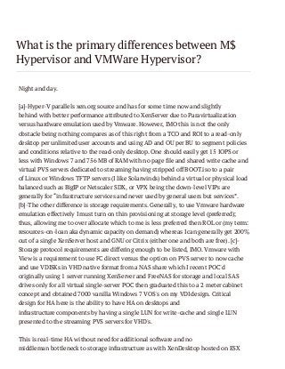 What is the primary differences between M$
Hypervisor and VMWare Hypervisor?
Night and day.
[a]-Hyper-V parallels xen.org source and has for some time now and slightly
behind with better performance attributed to XenServer due to Paravirtualization
versus hardware emulation used by Vmware. However, IMO this is not the only
obstacle being nothing compares as of this right from a TCO and ROI to a read-only
desktop per unlimited user accounts and using AD and OU per BU to segment policies
and conditions relative to the read-only desktop. One should easily get 15 IOPS or
less with Windows 7 and 756 MB of RAM with no page file and shared write cache and
virtual PVS servers dedicated to streaming having stripped off BOOT.iso to a pair
of Linux or Windows TFTP servers (I like Solarwinds) behind a virtual or physical load
balanced such as BigIP or Netscaler SDX, or VPX being the down-level VIPs are
generally for “infrastructure services and never used by general users but services”.
[b]-The other difference is storage requirements. Generally, to use Vmware hardware
emulation effectively I must turn on thin provisioning at storage level (preferred);
thus, allowing me to over allocate which to me is less preferred then ROL or (my term:
resources-on-loan aka dynamic capacity on demand) whereas I can generally get 200%
out of a single XenServer host and GNU or Citrix (either one and both are free). [c]Storage protocol requirements are differing enough to be listed, IMO. Vmware with
View is a requirement to use FC direct versus the option on PVS server to now cache
and use VDISKs in VHD native format from a NAS share which I recent POC'd
originally using 1 server running XenServer and FreeNAS for storage and local SAS
drives only for all virtual single-server POC then graduated this to a 2 meter cabinet
concept and obtained 7000 vanilla Windows 7 VOS's on my VDI design. Critical
design for HA here is the ability to have HA on desktops and
infrastructure components by having a single LUN for write-cache and single LUN
presented to the streaming PVS servers for VHD's.
This is real-time HA without need for additional software and no
middleman bottleneck to storage infrastructure as with XenDesktop hosted on ESX

 