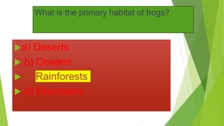 What is the primary habitat of frogs?
a) Deserts
 b) Oceans
 c) Rainforests
 d) Mountains
 