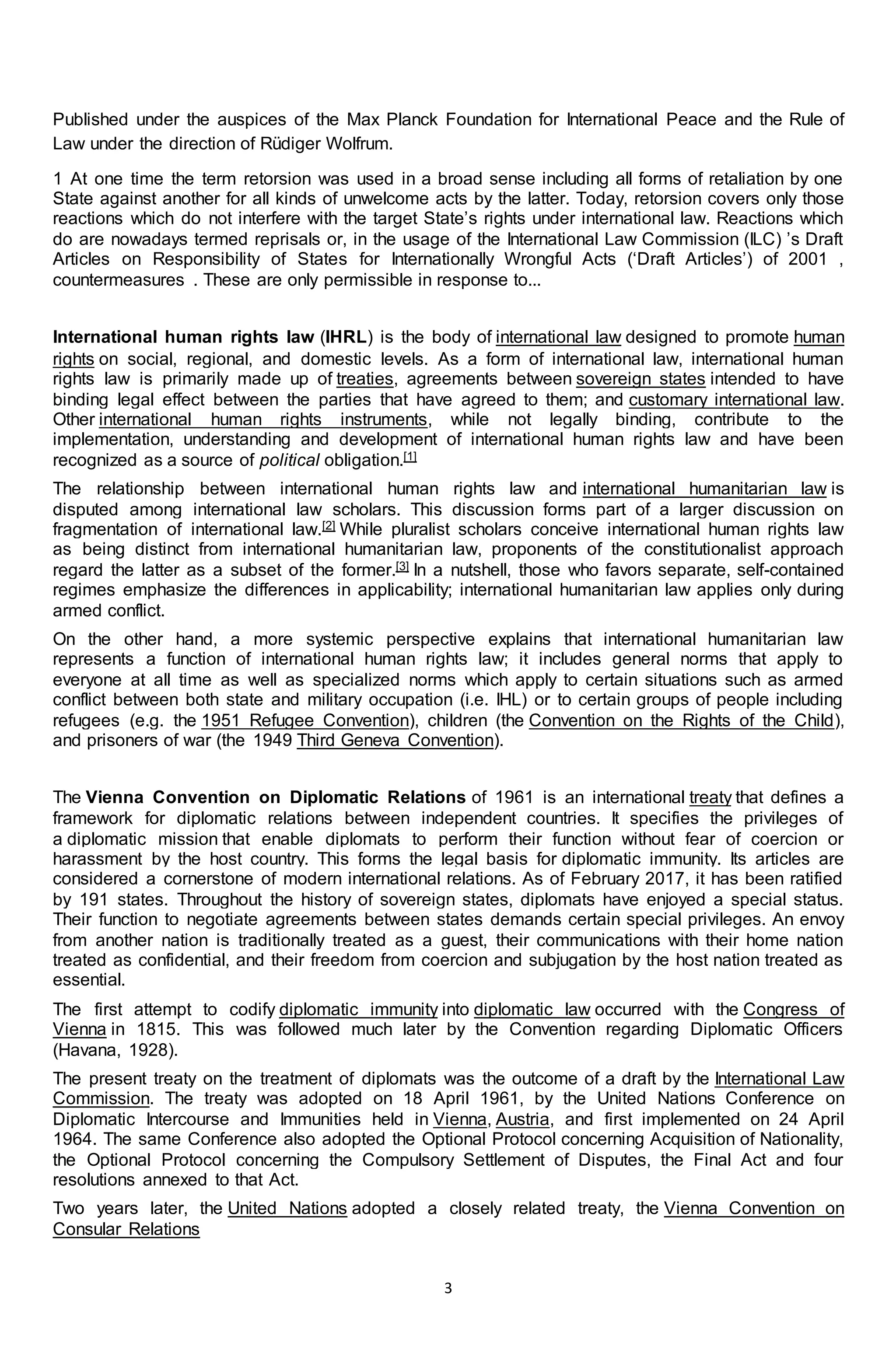 3
Published under the auspices of the Max Planck Foundation for International Peace and the Rule of
Law under the direction of Rüdiger Wolfrum.
1 At one time the term retorsion was used in a broad sense including all forms of retaliation by one
State against another for all kinds of unwelcome acts by the latter. Today, retorsion covers only those
reactions which do not interfere with the target State’s rights under international law. Reactions which
do are nowadays termed reprisals or, in the usage of the International Law Commission (ILC) ’s Draft
Articles on Responsibility of States for Internationally Wrongful Acts (‘Draft Articles’) of 2001 ,
countermeasures . These are only permissible in response to...
International human rights law (IHRL) is the body of international law designed to promote human
rights on social, regional, and domestic levels. As a form of international law, international human
rights law is primarily made up of treaties, agreements between sovereign states intended to have
binding legal effect between the parties that have agreed to them; and customary international law.
Other international human rights instruments, while not legally binding, contribute to the
implementation, understanding and development of international human rights law and have been
recognized as a source of political obligation.[1]
The relationship between international human rights law and international humanitarian law is
disputed among international law scholars. This discussion forms part of a larger discussion on
fragmentation of international law.[2] While pluralist scholars conceive international human rights law
as being distinct from international humanitarian law, proponents of the constitutionalist approach
regard the latter as a subset of the former.[3] In a nutshell, those who favors separate, self-contained
regimes emphasize the differences in applicability; international humanitarian law applies only during
armed conflict.
On the other hand, a more systemic perspective explains that international humanitarian law
represents a function of international human rights law; it includes general norms that apply to
everyone at all time as well as specialized norms which apply to certain situations such as armed
conflict between both state and military occupation (i.e. IHL) or to certain groups of people including
refugees (e.g. the 1951 Refugee Convention), children (the Convention on the Rights of the Child),
and prisoners of war (the 1949 Third Geneva Convention).
The Vienna Convention on Diplomatic Relations of 1961 is an international treaty that defines a
framework for diplomatic relations between independent countries. It specifies the privileges of
a diplomatic mission that enable diplomats to perform their function without fear of coercion or
harassment by the host country. This forms the legal basis for diplomatic immunity. Its articles are
considered a cornerstone of modern international relations. As of February 2017, it has been ratified
by 191 states. Throughout the history of sovereign states, diplomats have enjoyed a special status.
Their function to negotiate agreements between states demands certain special privileges. An envoy
from another nation is traditionally treated as a guest, their communications with their home nation
treated as confidential, and their freedom from coercion and subjugation by the host nation treated as
essential.
The first attempt to codify diplomatic immunity into diplomatic law occurred with the Congress of
Vienna in 1815. This was followed much later by the Convention regarding Diplomatic Officers
(Havana, 1928).
The present treaty on the treatment of diplomats was the outcome of a draft by the International Law
Commission. The treaty was adopted on 18 April 1961, by the United Nations Conference on
Diplomatic Intercourse and Immunities held in Vienna, Austria, and first implemented on 24 April
1964. The same Conference also adopted the Optional Protocol concerning Acquisition of Nationality,
the Optional Protocol concerning the Compulsory Settlement of Disputes, the Final Act and four
resolutions annexed to that Act.
Two years later, the United Nations adopted a closely related treaty, the Vienna Convention on
Consular Relations
 