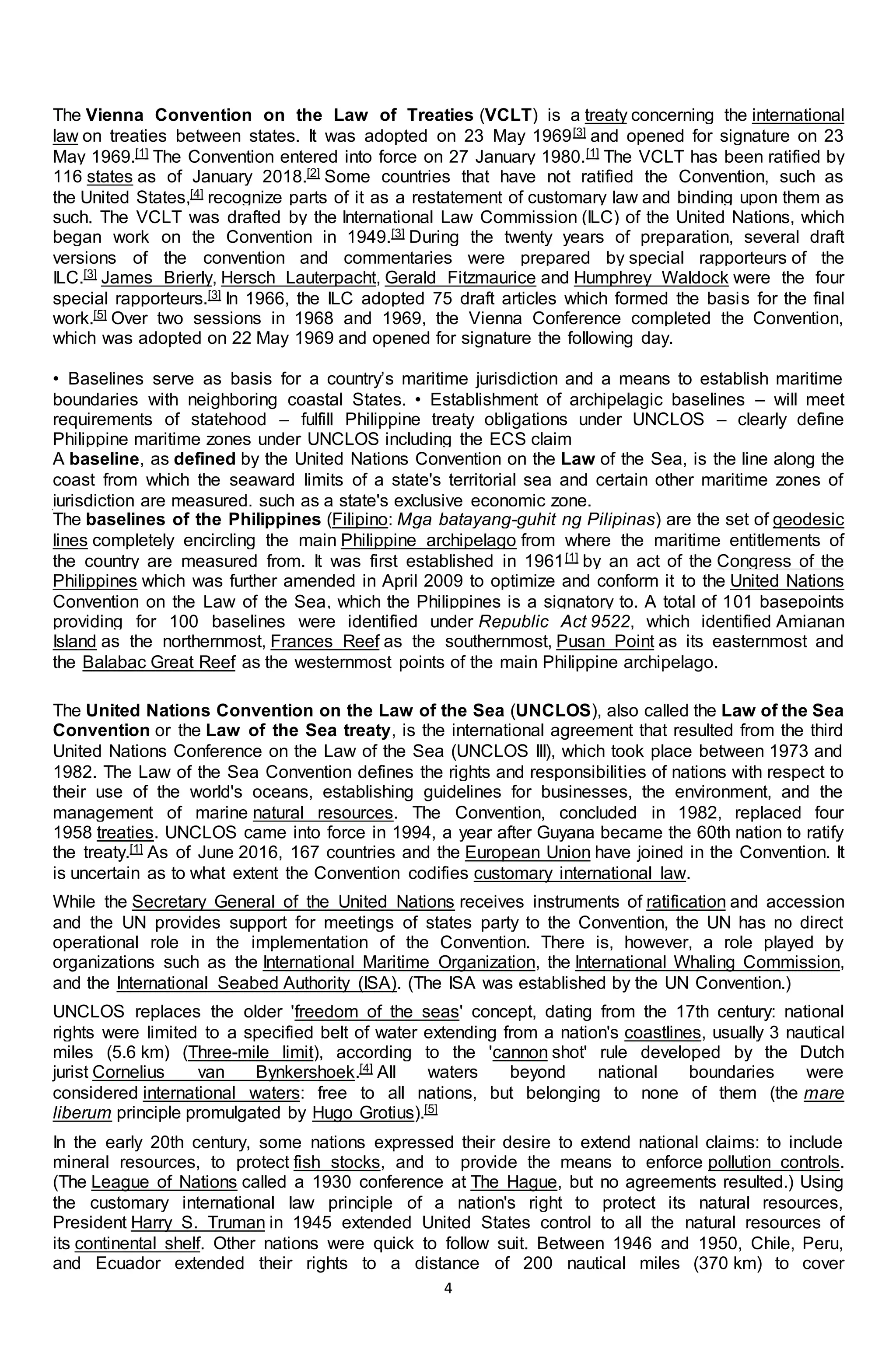 4
The Vienna Convention on the Law of Treaties (VCLT) is a treaty concerning the international
law on treaties between states. It was adopted on 23 May 1969[3] and opened for signature on 23
May 1969.[1] The Convention entered into force on 27 January 1980.[1] The VCLT has been ratified by
116 states as of January 2018.[2] Some countries that have not ratified the Convention, such as
the United States,[4] recognize parts of it as a restatement of customary law and binding upon them as
such. The VCLT was drafted by the International Law Commission (ILC) of the United Nations, which
began work on the Convention in 1949.[3] During the twenty years of preparation, several draft
versions of the convention and commentaries were prepared by special rapporteurs of the
ILC.[3] James Brierly, Hersch Lauterpacht, Gerald Fitzmaurice and Humphrey Waldock were the four
special rapporteurs.[3] In 1966, the ILC adopted 75 draft articles which formed the basis for the final
work.[5] Over two sessions in 1968 and 1969, the Vienna Conference completed the Convention,
which was adopted on 22 May 1969 and opened for signature the following day.
• Baselines serve as basis for a country’s maritime jurisdiction and a means to establish maritime
boundaries with neighboring coastal States. • Establishment of archipelagic baselines – will meet
requirements of statehood – fulfill Philippine treaty obligations under UNCLOS – clearly define
Philippine maritime zones under UNCLOS including the ECS claim
A baseline, as defined by the United Nations Convention on the Law of the Sea, is the line along the
coast from which the seaward limits of a state's territorial sea and certain other maritime zones of
jurisdiction are measured, such as a state's exclusive economic zone.
The baselines of the Philippines (Filipino: Mga batayang-guhit ng Pilipinas) are the set of geodesic
lines completely encircling the main Philippine archipelago from where the maritime entitlements of
the country are measured from. It was first established in 1961[1] by an act of the Congress of the
Philippines which was further amended in April 2009 to optimize and conform it to the United Nations
Convention on the Law of the Sea, which the Philippines is a signatory to. A total of 101 basepoints
providing for 100 baselines were identified under Republic Act 9522, which identified Amianan
Island as the northernmost, Frances Reef as the southernmost, Pusan Point as its easternmost and
the Balabac Great Reef as the westernmost points of the main Philippine archipelago.
The United Nations Convention on the Law of the Sea (UNCLOS), also called the Law of the Sea
Convention or the Law of the Sea treaty, is the international agreement that resulted from the third
United Nations Conference on the Law of the Sea (UNCLOS III), which took place between 1973 and
1982. The Law of the Sea Convention defines the rights and responsibilities of nations with respect to
their use of the world's oceans, establishing guidelines for businesses, the environment, and the
management of marine natural resources. The Convention, concluded in 1982, replaced four
1958 treaties. UNCLOS came into force in 1994, a year after Guyana became the 60th nation to ratify
the treaty.[1] As of June 2016, 167 countries and the European Union have joined in the Convention. It
is uncertain as to what extent the Convention codifies customary international law.
While the Secretary General of the United Nations receives instruments of ratification and accession
and the UN provides support for meetings of states party to the Convention, the UN has no direct
operational role in the implementation of the Convention. There is, however, a role played by
organizations such as the International Maritime Organization, the International Whaling Commission,
and the International Seabed Authority (ISA). (The ISA was established by the UN Convention.)
UNCLOS replaces the older 'freedom of the seas' concept, dating from the 17th century: national
rights were limited to a specified belt of water extending from a nation's coastlines, usually 3 nautical
miles (5.6 km) (Three-mile limit), according to the 'cannon shot' rule developed by the Dutch
jurist Cornelius van Bynkershoek.[4] All waters beyond national boundaries were
considered international waters: free to all nations, but belonging to none of them (the mare
liberum principle promulgated by Hugo Grotius).[5]
In the early 20th century, some nations expressed their desire to extend national claims: to include
mineral resources, to protect fish stocks, and to provide the means to enforce pollution controls.
(The League of Nations called a 1930 conference at The Hague, but no agreements resulted.) Using
the customary international law principle of a nation's right to protect its natural resources,
President Harry S. Truman in 1945 extended United States control to all the natural resources of
its continental shelf. Other nations were quick to follow suit. Between 1946 and 1950, Chile, Peru,
and Ecuador extended their rights to a distance of 200 nautical miles (370 km) to cover
 