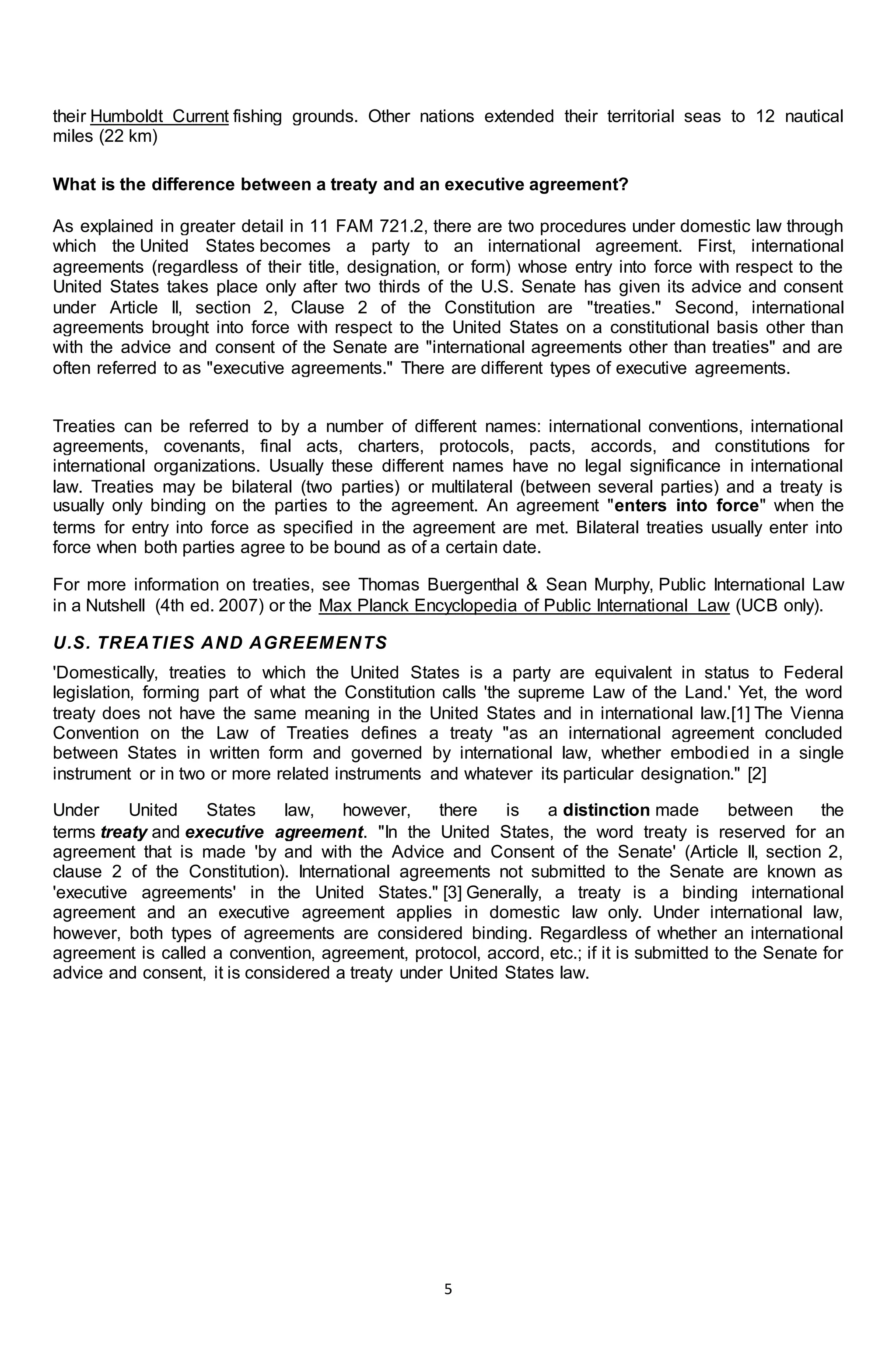 5
their Humboldt Current fishing grounds. Other nations extended their territorial seas to 12 nautical
miles (22 km)
What is the difference between a treaty and an executive agreement?
As explained in greater detail in 11 FAM 721.2, there are two procedures under domestic law through
which the United States becomes a party to an international agreement. First, international
agreements (regardless of their title, designation, or form) whose entry into force with respect to the
United States takes place only after two thirds of the U.S. Senate has given its advice and consent
under Article II, section 2, Clause 2 of the Constitution are "treaties." Second, international
agreements brought into force with respect to the United States on a constitutional basis other than
with the advice and consent of the Senate are "international agreements other than treaties" and are
often referred to as "executive agreements." There are different types of executive agreements.
Treaties can be referred to by a number of different names: international conventions, international
agreements, covenants, final acts, charters, protocols, pacts, accords, and constitutions for
international organizations. Usually these different names have no legal significance in international
law. Treaties may be bilateral (two parties) or multilateral (between several parties) and a treaty is
usually only binding on the parties to the agreement. An agreement "enters into force" when the
terms for entry into force as specified in the agreement are met. Bilateral treaties usually enter into
force when both parties agree to be bound as of a certain date.
For more information on treaties, see Thomas Buergenthal & Sean Murphy, Public International Law
in a Nutshell (4th ed. 2007) or the Max Planck Encyclopedia of Public International Law (UCB only).
U.S. TREATIES AND AGREEMENTS
'Domestically, treaties to which the United States is a party are equivalent in status to Federal
legislation, forming part of what the Constitution calls 'the supreme Law of the Land.' Yet, the word
treaty does not have the same meaning in the United States and in international law.[1] The Vienna
Convention on the Law of Treaties defines a treaty "as an international agreement concluded
between States in written form and governed by international law, whether embodied in a single
instrument or in two or more related instruments and whatever its particular designation." [2]
Under United States law, however, there is a distinction made between the
terms treaty and executive agreement. "In the United States, the word treaty is reserved for an
agreement that is made 'by and with the Advice and Consent of the Senate' (Article II, section 2,
clause 2 of the Constitution). International agreements not submitted to the Senate are known as
'executive agreements' in the United States." [3] Generally, a treaty is a binding international
agreement and an executive agreement applies in domestic law only. Under international law,
however, both types of agreements are considered binding. Regardless of whether an international
agreement is called a convention, agreement, protocol, accord, etc.; if it is submitted to the Senate for
advice and consent, it is considered a treaty under United States law.
 