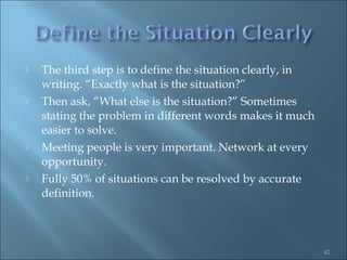    The third step is to define the situation clearly, in
    writing. “Exactly what is the situation?”
   Then ask, “What else is the situation?” Sometimes
    stating the problem in different words makes it much
    easier to solve.
   Meeting people is very important. Network at every
    opportunity.
   Fully 50% of situations can be resolved by accurate
    definition.



                                                            42
 