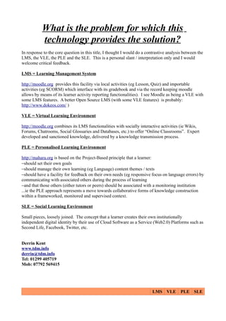 What is the problem for which this
           technology provides the solution?
In response to the core question in this title, I thought I would do a contrastive analysis between the
LMS, the VLE, the PLE and the SLE. This is a personal slant / interpretation only and I would
welcome critical feedback.

LMS = Learning Management System

http://moodle.org provides this facility via local activities (eg Lesson, Quiz) and importable
activities (eg SCORM) which interface with its gradebook and via the record keeping moodle
allows by means of its learner activity reporting functionalities). I see Moodle as being a VLE with
some LMS features. A better Open Source LMS (with some VLE features) is probably:
http://www.dokeos.com/ )

VLE = Virtual Learning Environment

http://moodle.org combines its LMS functionalities with socially interactive activities (ie Wikis,
Forums, Chatrooms, Social Glossaries and Databases, etc.) to offer “Online Classrooms”. Expert
developed and sanctioned knowledge, delivered by a knowledge transmission process.

PLE = Personalised Learning Environment

http://mahara.org is based on the Project-Based principle that a learner:
−should set their own goals
−should manage their own learning (eg Language) content themes / texts
−should have a facility for feedback on their own needs (eg responsive focus on language errors) by
communicating with associated others during the process of learning
−and that those others (either tutors or peers) should be associated with a monitoring institution
...ie the PLE approach represents a move towards collaborative forms of knowledge construction
within a frameworked, monitored and supervised context.

SLE = Social Learning Environment

Small pieces, loosely joined. The concept that a learner creates their own institutionally
independent digital identity by their use of Cloud Software as a Service (Web2.0) Platforms such as
Second Life, Facebook, Twitter, etc.


Derrin Kent
www.tdm.info
derrin@tdm.info
Tel: 01299 405719
Mob: 07792 569415




                                                                          LMS VLE         PLE SLE
 