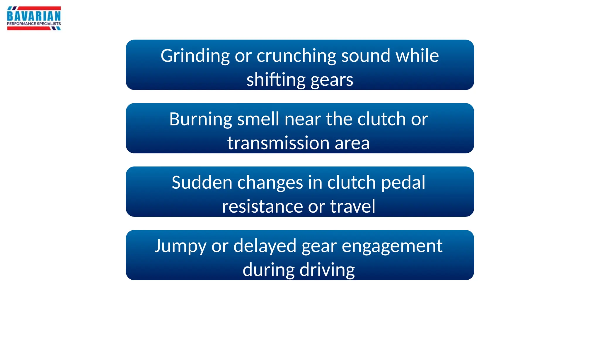 Grinding or crunching sound while
shifting gears
Burning smell near the clutch or
transmission area
Sudden changes in clutch pedal
resistance or travel
Jumpy or delayed gear engagement
during driving
 