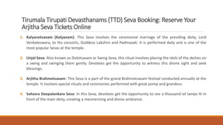 Tirumala Tirupati Devasthanams (TTD) Seva Booking: Reserve Your
Arjitha Seva Tickets Online
1. Kalyanotsavam (Kalyanam): This Seva involves the ceremonial marriage of the presiding deity, Lord
Venkateswara, to His consorts, Goddess Lakshmi and Padmavati. It is performed daily and is one of the
most popular Sevas at the temple.
2. Unjal Seva: Also known as Dolotsavam or Swing Seva, this ritual involves placing the idols of the deities on
a swing and swinging them gently. Devotees get the opportunity to witness this divine sight and seek
blessings.
3. Arjitha Brahmotsavam: This Seva is a part of the grand Brahmotsavam festival conducted annually at the
temple. It involves special rituals and ceremonies performed with great pomp and grandeur.
4. Sahasra Deepalankara Seva: In this Seva, devotees get the opportunity to see a thousand oil lamps lit in
front of the main deity, creating a mesmerizing and divine ambiance.
 