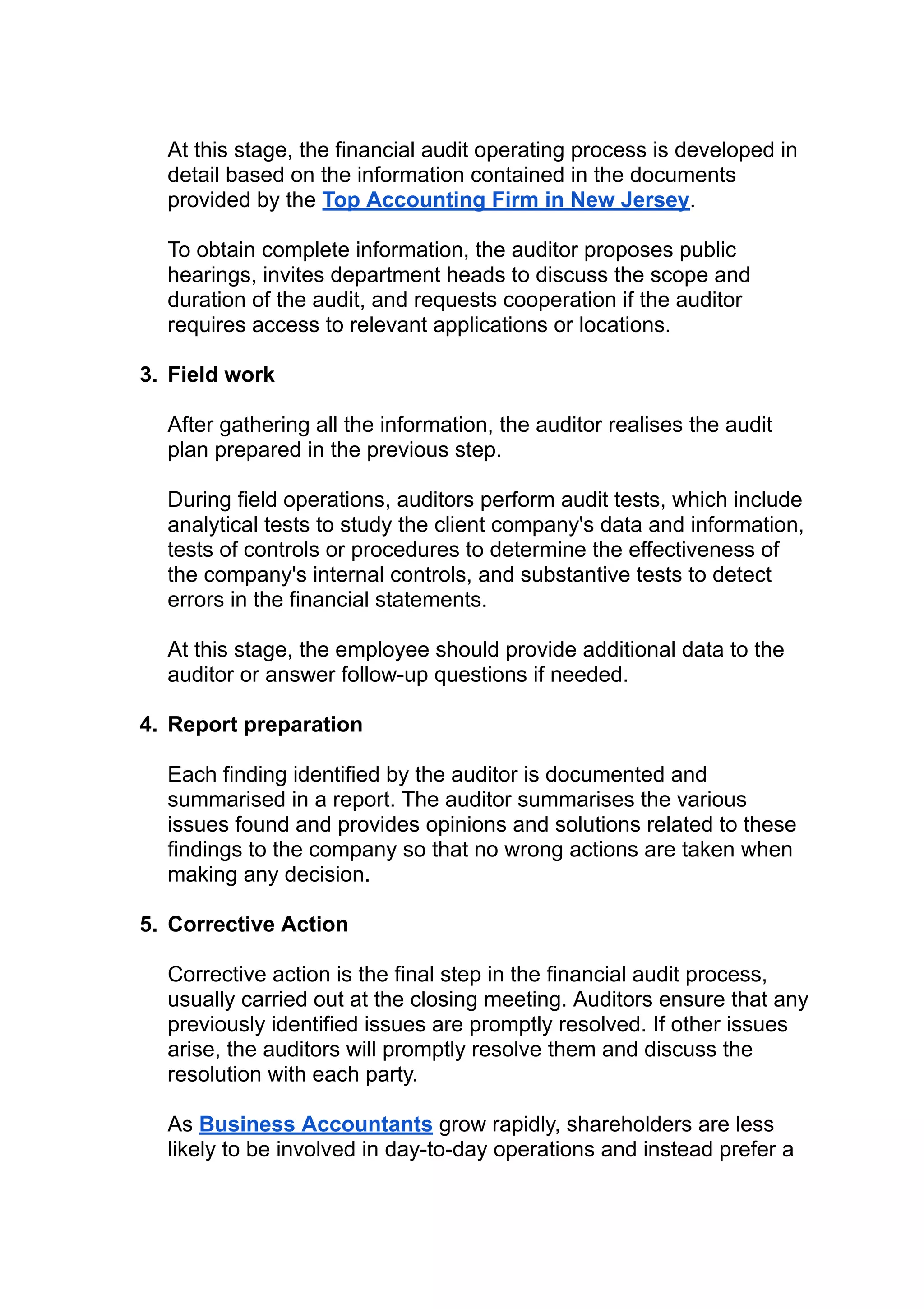 At this stage, the financial audit operating process is developed in
detail based on the information contained in the documents
provided by the Top Accounting Firm in New Jersey.
To obtain complete information, the auditor proposes public
hearings, invites department heads to discuss the scope and
duration of the audit, and requests cooperation if the auditor
requires access to relevant applications or locations.
3. Field work
After gathering all the information, the auditor realises the audit
plan prepared in the previous step.
During field operations, auditors perform audit tests, which include
analytical tests to study the client company's data and information,
tests of controls or procedures to determine the effectiveness of
the company's internal controls, and substantive tests to detect
errors in the financial statements.
At this stage, the employee should provide additional data to the
auditor or answer follow-up questions if needed.
4. Report preparation
Each finding identified by the auditor is documented and
summarised in a report. The auditor summarises the various
issues found and provides opinions and solutions related to these
findings to the company so that no wrong actions are taken when
making any decision.
5. Corrective Action
Corrective action is the final step in the financial audit process,
usually carried out at the closing meeting. Auditors ensure that any
previously identified issues are promptly resolved. If other issues
arise, the auditors will promptly resolve them and discuss the
resolution with each party.
As Business Accountants grow rapidly, shareholders are less
likely to be involved in day-to-day operations and instead prefer a
 