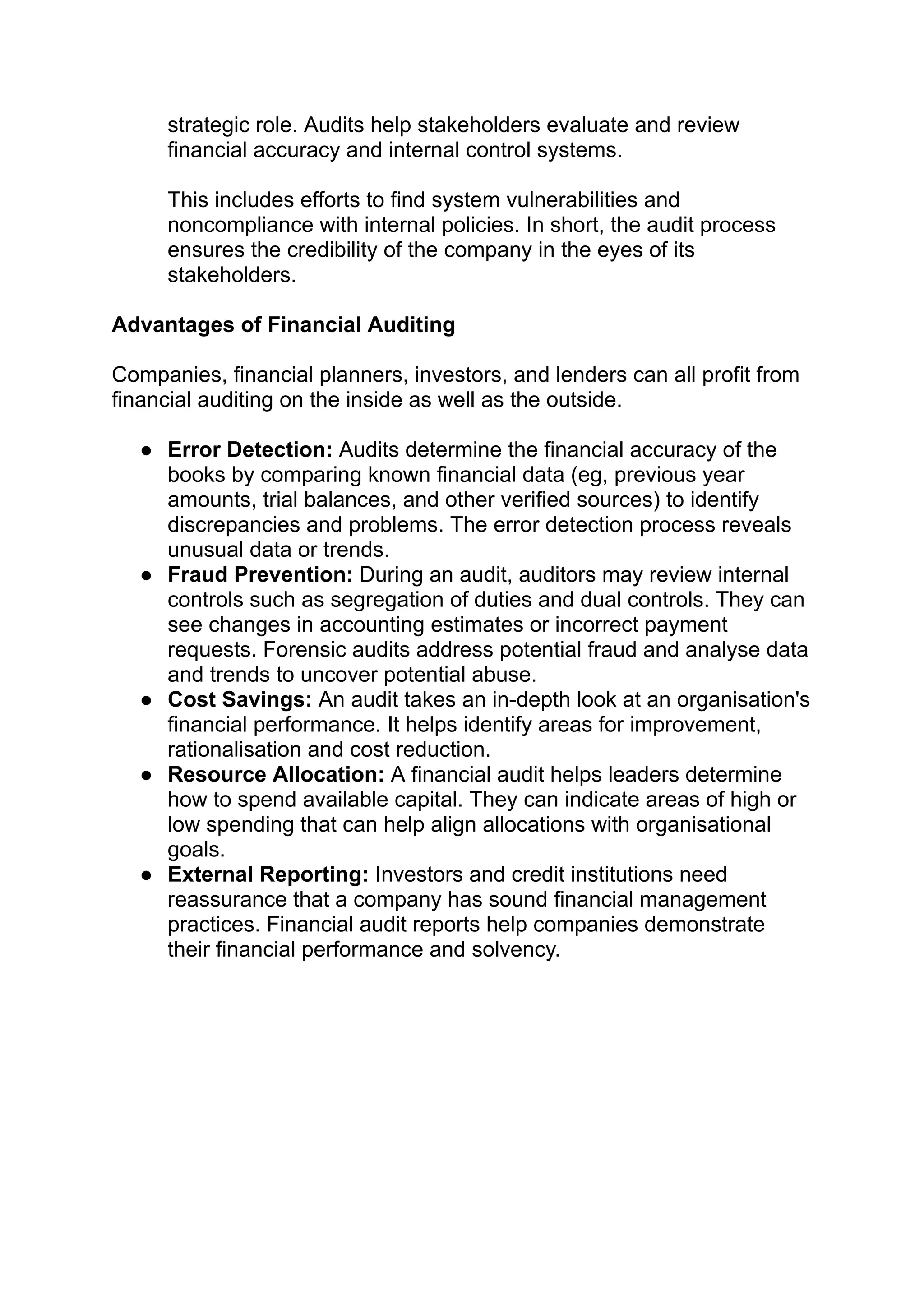 strategic role. Audits help stakeholders evaluate and review
financial accuracy and internal control systems.
This includes efforts to find system vulnerabilities and
noncompliance with internal policies. In short, the audit process
ensures the credibility of the company in the eyes of its
stakeholders.
Advantages of Financial Auditing
Companies, financial planners, investors, and lenders can all profit from
financial auditing on the inside as well as the outside.
● Error Detection: Audits determine the financial accuracy of the
books by comparing known financial data (eg, previous year
amounts, trial balances, and other verified sources) to identify
discrepancies and problems. The error detection process reveals
unusual data or trends.
● Fraud Prevention: During an audit, auditors may review internal
controls such as segregation of duties and dual controls. They can
see changes in accounting estimates or incorrect payment
requests. Forensic audits address potential fraud and analyse data
and trends to uncover potential abuse.
● Cost Savings: An audit takes an in-depth look at an organisation's
financial performance. It helps identify areas for improvement,
rationalisation and cost reduction.
● Resource Allocation: A financial audit helps leaders determine
how to spend available capital. They can indicate areas of high or
low spending that can help align allocations with organisational
goals.
● External Reporting: Investors and credit institutions need
reassurance that a company has sound financial management
practices. Financial audit reports help companies demonstrate
their financial performance and solvency.
 