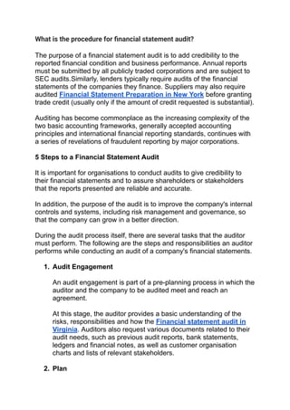 What is the procedure for ﬁnancial statement audit?
The purpose of a financial statement audit is to add credibility to the
reported financial condition and business performance. Annual reports
must be submitted by all publicly traded corporations and are subject to
SEC audits.Similarly, lenders typically require audits of the financial
statements of the companies they finance. Suppliers may also require
audited Financial Statement Preparation in New York before granting
trade credit (usually only if the amount of credit requested is substantial).
Auditing has become commonplace as the increasing complexity of the
two basic accounting frameworks, generally accepted accounting
principles and international financial reporting standards, continues with
a series of revelations of fraudulent reporting by major corporations.
5 Steps to a Financial Statement Audit
It is important for organisations to conduct audits to give credibility to
their financial statements and to assure shareholders or stakeholders
that the reports presented are reliable and accurate.
In addition, the purpose of the audit is to improve the company's internal
controls and systems, including risk management and governance, so
that the company can grow in a better direction.
During the audit process itself, there are several tasks that the auditor
must perform. The following are the steps and responsibilities an auditor
performs while conducting an audit of a company's financial statements.
1. Audit Engagement
An audit engagement is part of a pre-planning process in which the
auditor and the company to be audited meet and reach an
agreement.
At this stage, the auditor provides a basic understanding of the
risks, responsibilities and how the Financial statement audit in
Virginia. Auditors also request various documents related to their
audit needs, such as previous audit reports, bank statements,
ledgers and financial notes, as well as customer organisation
charts and lists of relevant stakeholders.
2. Plan
 