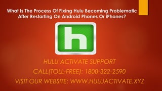 What Is The Process Of Fixing Hulu Becoming Problematic
After Restarting On Android Phones Or iPhones?
HULU ACTIVATE SUPPORT
CALL(TOLL-FREE): 1800-322-2590
VISIT OUR WEBSITE: WWW.HULUACTIVATE.XYZ
 