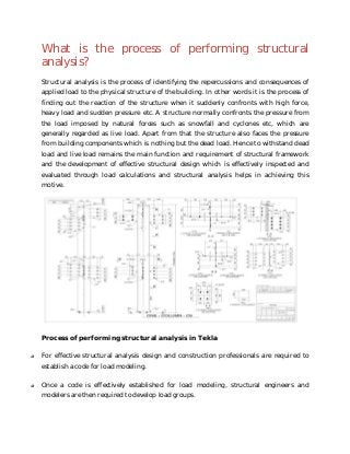 What is the process of performing structural
analysis?
Structural analysis is the process of identifying the repercussions and consequences of
applied load to the physical structure of the building. In other words it is the process of
finding out the reaction of the structure when it suddenly confronts with high force,
heavy load and sudden pressure etc. A structure normally confronts the pressure from
the load imposed by natural forces such as snowfall and cyclones etc, which are
generally regarded as live load. Apart from that the structure also faces the pressure
from building components which is nothing but the dead load. Hence to withstand dead
load and live load remains the main function and requirement of structural framework
and the development of effective structural design which is effectively inspected and
evaluated through load calculations and structural analysis helps in achieving this
motive.
Process of performing structural analysis in Tekla
o For effective structural analysis design and construction professionals are required to
establish a code for load modeling.
o Once a code is effectively established for load modeling, structural engineers and
modelers are then required to develop load groups.
 