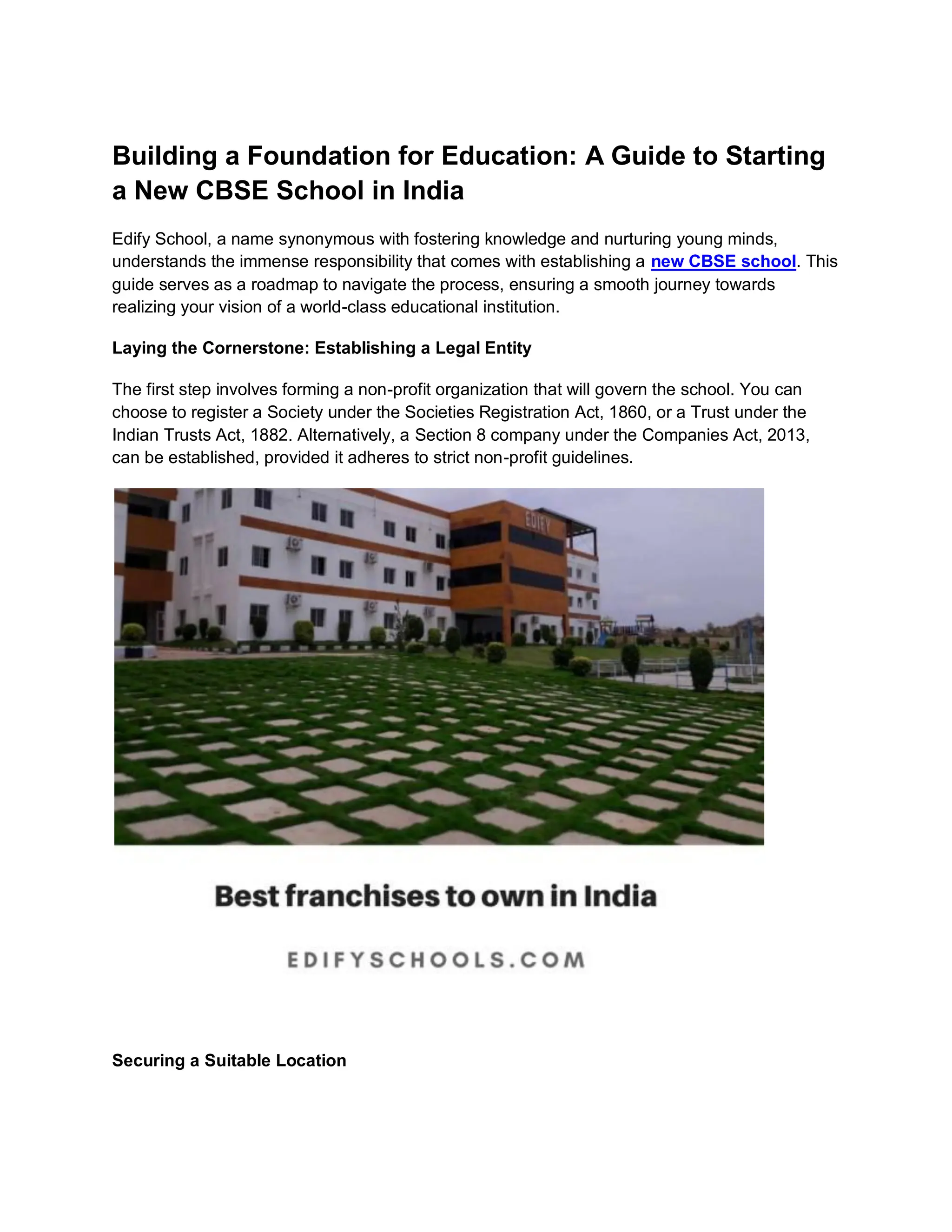 Building a Foundation for Education: A Guide to Starting
a New CBSE School in India
Edify School, a name synonymous with fostering knowledge and nurturing young minds,
understands the immense responsibility that comes with establishing a new CBSE school. This
guide serves as a roadmap to navigate the process, ensuring a smooth journey towards
realizing your vision of a world-class educational institution.
Laying the Cornerstone: Establishing a Legal Entity
The first step involves forming a non-profit organization that will govern the school. You can
choose to register a Society under the Societies Registration Act, 1860, or a Trust under the
Indian Trusts Act, 1882. Alternatively, a Section 8 company under the Companies Act, 2013,
can be established, provided it adheres to strict non-profit guidelines.
Securing a Suitable Location
 