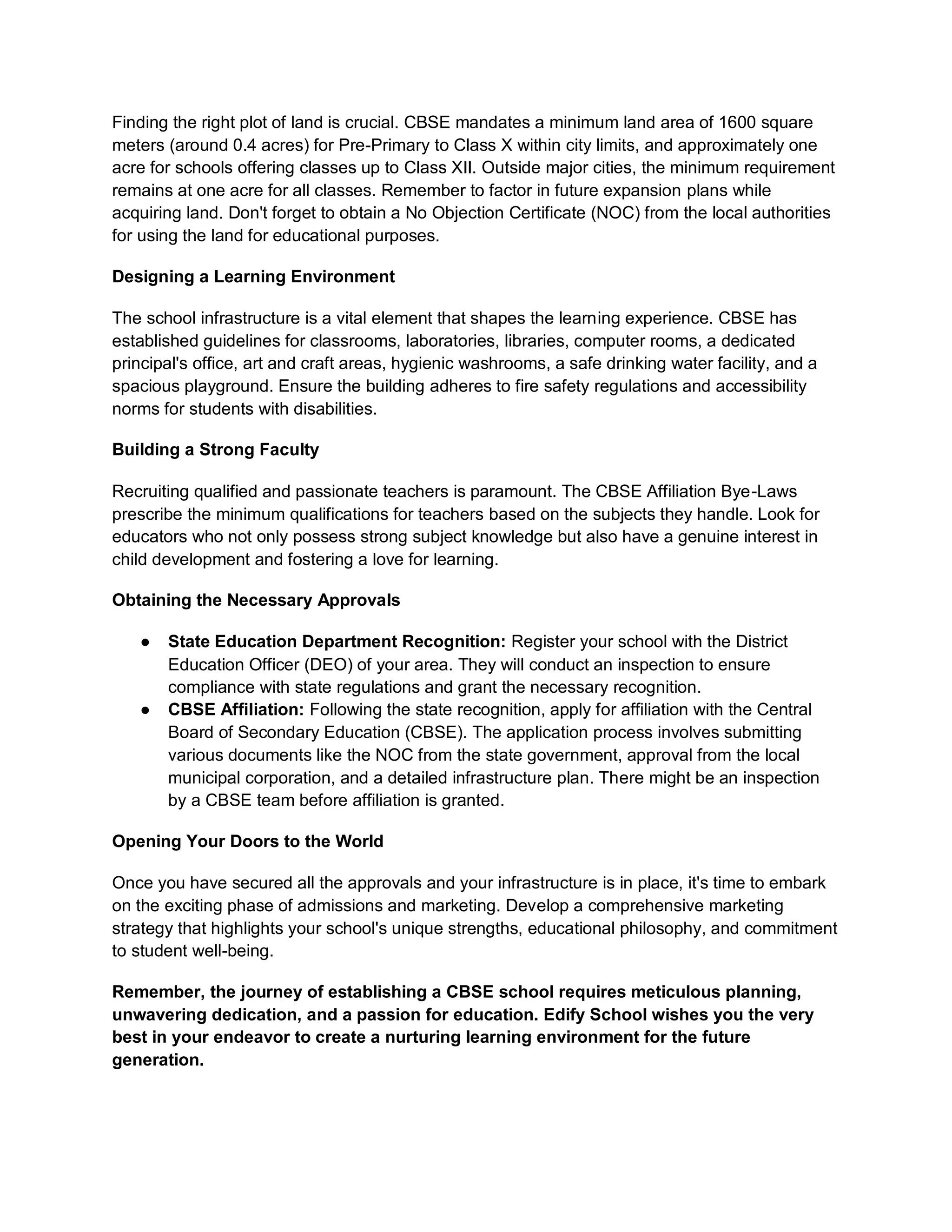 Finding the right plot of land is crucial. CBSE mandates a minimum land area of 1600 square
meters (around 0.4 acres) for Pre-Primary to Class X within city limits, and approximately one
acre for schools offering classes up to Class XII. Outside major cities, the minimum requirement
remains at one acre for all classes. Remember to factor in future expansion plans while
acquiring land. Don't forget to obtain a No Objection Certificate (NOC) from the local authorities
for using the land for educational purposes.
Designing a Learning Environment
The school infrastructure is a vital element that shapes the learning experience. CBSE has
established guidelines for classrooms, laboratories, libraries, computer rooms, a dedicated
principal's office, art and craft areas, hygienic washrooms, a safe drinking water facility, and a
spacious playground. Ensure the building adheres to fire safety regulations and accessibility
norms for students with disabilities.
Building a Strong Faculty
Recruiting qualified and passionate teachers is paramount. The CBSE Affiliation Bye-Laws
prescribe the minimum qualifications for teachers based on the subjects they handle. Look for
educators who not only possess strong subject knowledge but also have a genuine interest in
child development and fostering a love for learning.
Obtaining the Necessary Approvals
● State Education Department Recognition: Register your school with the District
Education Officer (DEO) of your area. They will conduct an inspection to ensure
compliance with state regulations and grant the necessary recognition.
● CBSE Affiliation: Following the state recognition, apply for affiliation with the Central
Board of Secondary Education (CBSE). The application process involves submitting
various documents like the NOC from the state government, approval from the local
municipal corporation, and a detailed infrastructure plan. There might be an inspection
by a CBSE team before affiliation is granted.
Opening Your Doors to the World
Once you have secured all the approvals and your infrastructure is in place, it's time to embark
on the exciting phase of admissions and marketing. Develop a comprehensive marketing
strategy that highlights your school's unique strengths, educational philosophy, and commitment
to student well-being.
Remember, the journey of establishing a CBSE school requires meticulous planning,
unwavering dedication, and a passion for education. Edify School wishes you the very
best in your endeavor to create a nurturing learning environment for the future
generation.
 