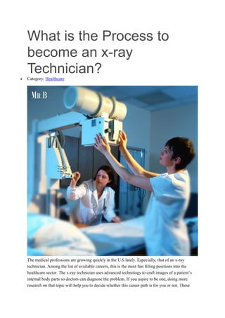 What is the Process to
become an x-ray
Technician?
 Category: Healthcare
The medical professions are growing quickly in the U.S lately. Especially, that of an x-ray
technician. Among the list of available careers, this is the most fast filling positions into the
healthcare sector. The x-ray technician uses advanced technology to craft images of a patient’s
internal body parts so doctors can diagnose the problem. If you aspire to be one, doing more
research on that topic will help you to decide whether this career path is for you or not. These
 