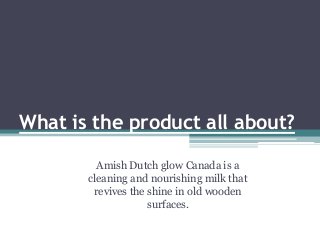 What is the product all about?
Amish Dutch glow Canada is a
cleaning and nourishing milk that
revives the shine in old wooden
surfaces.
 