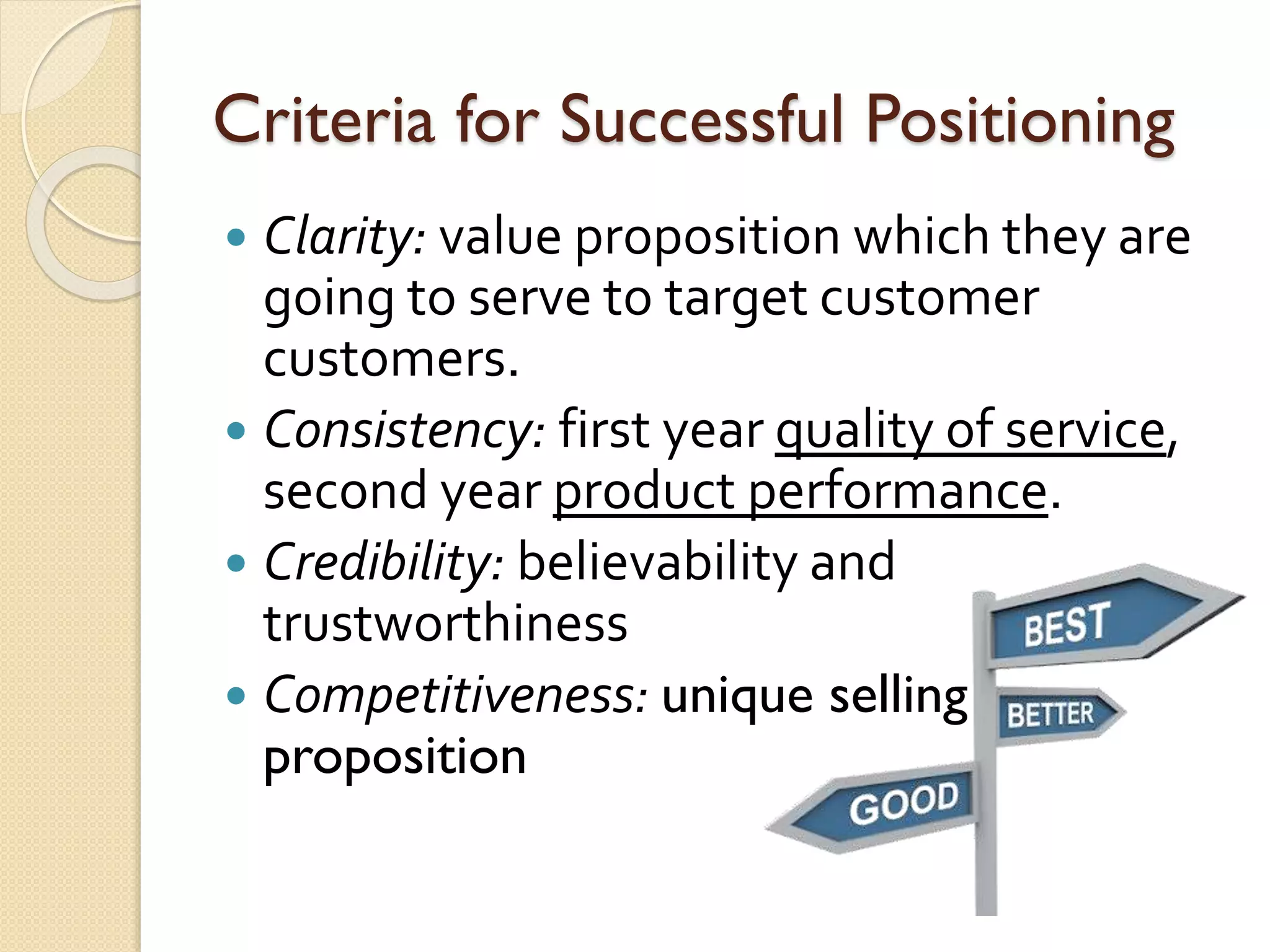 Criteria for Successful Positioning
 Clarity: value proposition which they are
going to serve to target customer
customers.
 Consistency: first year quality of service,
second year product performance.
 Credibility: believability and
trustworthiness
 Competitiveness: unique selling
proposition
 