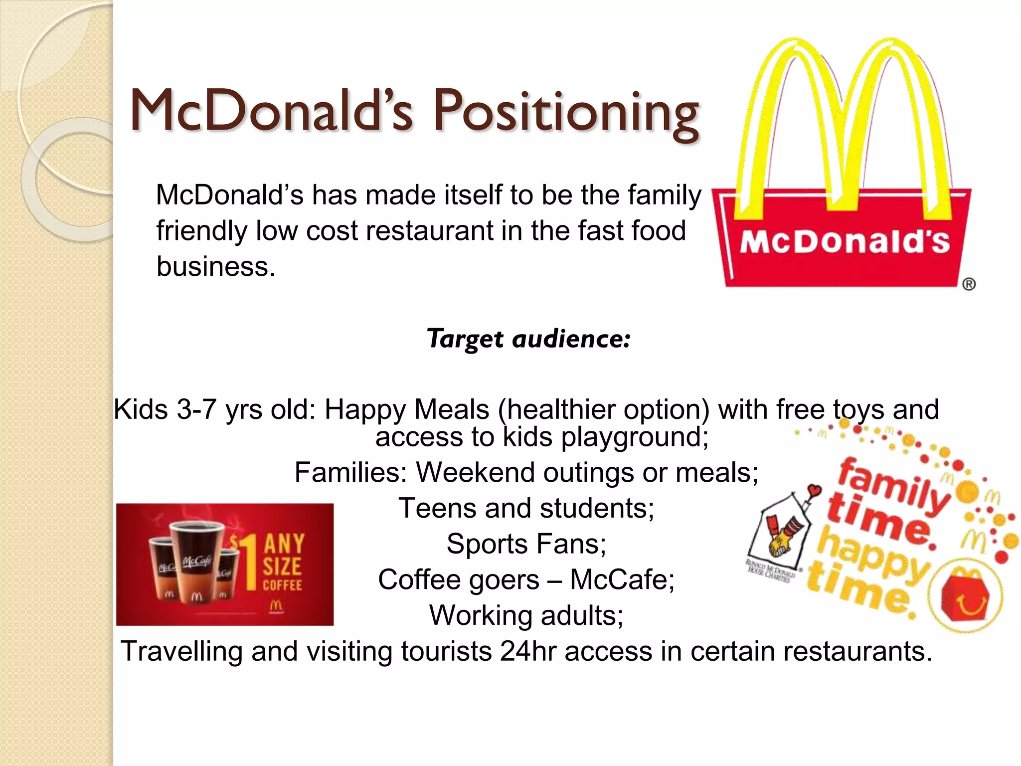 McDonald’s Positioning
McDonald’s has made itself to be the family
friendly low cost restaurant in the fast food
business.
Target audience:
Kids 3-7 yrs old: Happy Meals (healthier option) with free toys and
access to kids playground;
Families: Weekend outings or meals;
Teens and students;
Sports Fans;
Coffee goers – McCafe;
Working adults;
Travelling and visiting tourists 24hr access in certain restaurants.
 