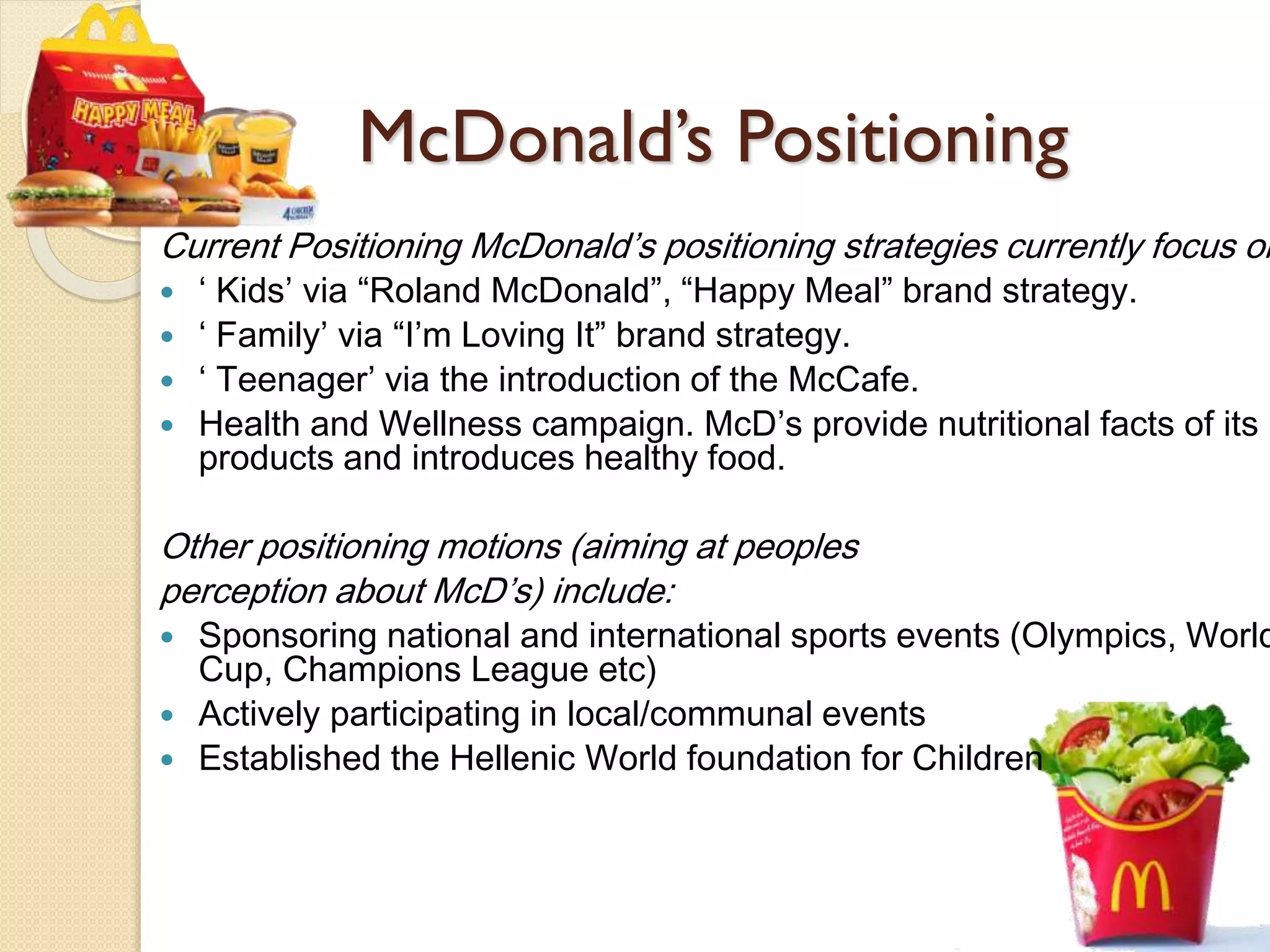 McDonald’s Positioning
Current Positioning McDonald’s positioning strategies currently focus on
 ‘ Kids’ via “Roland McDonald”, “Happy Meal” brand strategy.
 ‘ Family’ via “I’m Loving It” brand strategy.
 ‘ Teenager’ via the introduction of the McCafe.
 Health and Wellness campaign. McD’s provide nutritional facts of its
products and introduces healthy food.
Other positioning motions (aiming at peoples
perception about McD’s) include:
 Sponsoring national and international sports events (Olympics, World
Cup, Champions League etc)
 Actively participating in local/communal events
 Established the Hellenic World foundation for Children
 
