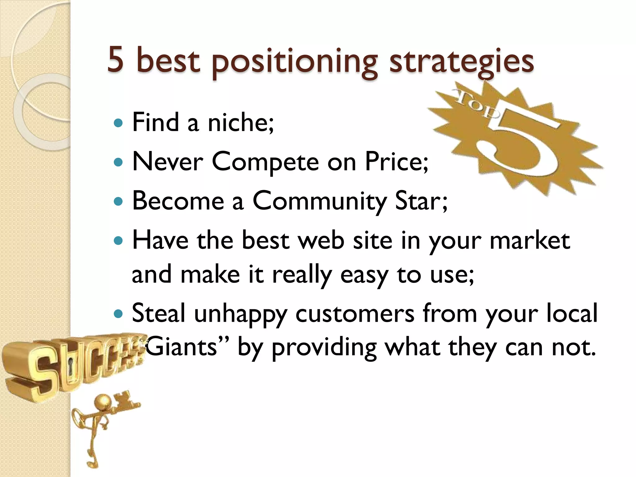 5 best positioning strategies
 Find a niche;
 Never Compete on Price;
 Become a Community Star;
 Have the best web site in your market
and make it really easy to use;
 Steal unhappy customers from your local
“Giants” by providing what they can not.
 