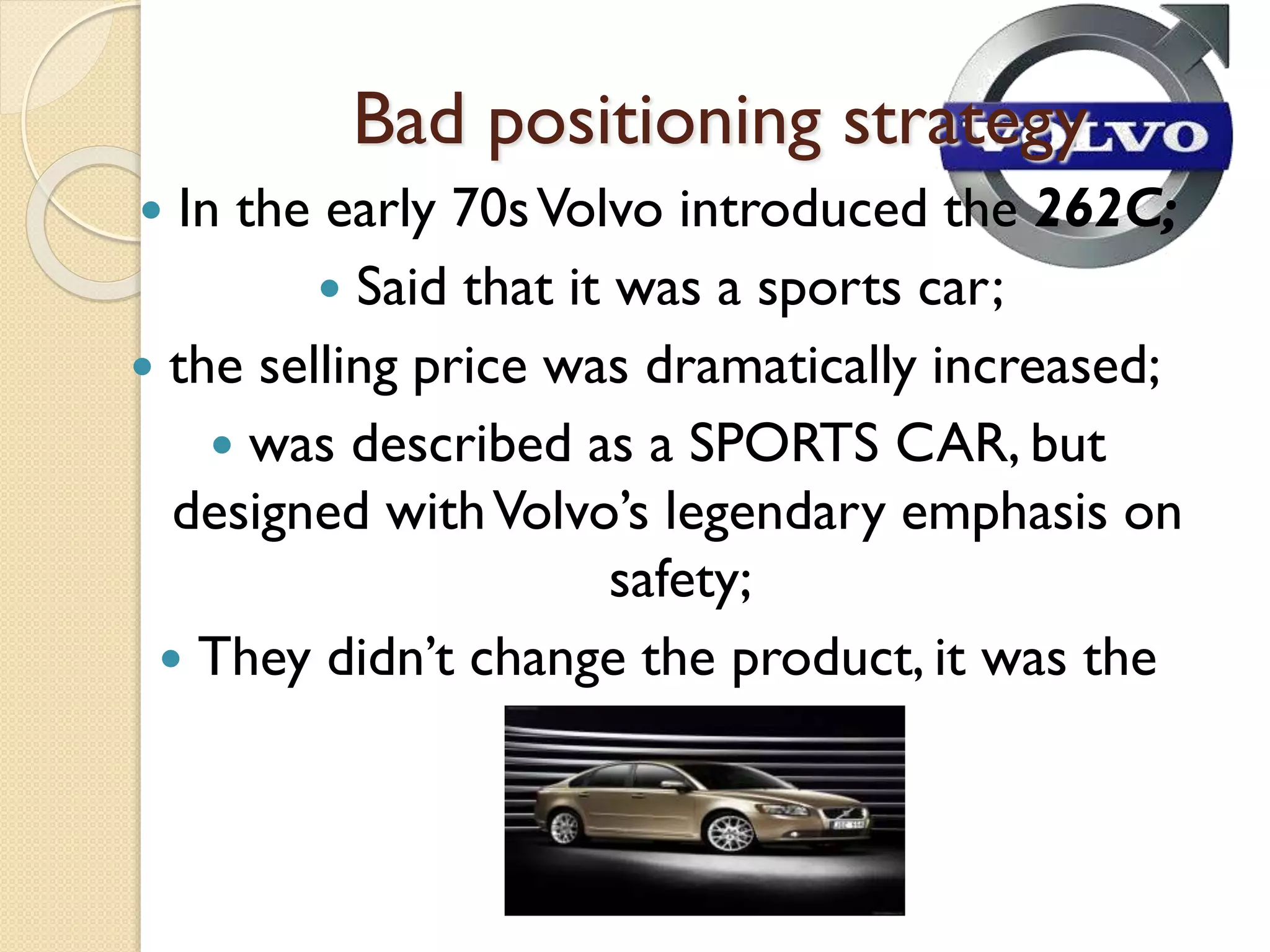 Bad positioning strategy
 In the early 70sVolvo introduced the 262C;
 Said that it was a sports car;
 the selling price was dramatically increased;
 was described as a SPORTS CAR, but
designed withVolvo’s legendary emphasis on
safety;
 They didn’t change the product, it was the
same car
 
