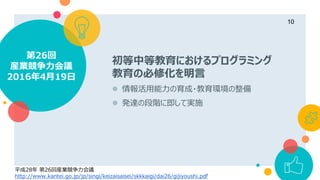 初等中等教育におけるプログラミング
教育の必修化を明言
 情報活用能力の育成・教育環境の整備
 発達の段階に即して実施
第26回
産業競争力会議
2016年4月19日
10
平成28年 第26回産業競争力会議
http://www.kantei.go.jp/jp/singi/keizaisaisei/skkkaigi/dai26/gijiyoushi.pdf
 