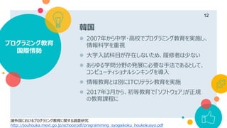 韓国
 2007年から中学・高校でプログラミング教育を実施し、
情報科学を重視
 大学入試科目が存在しないため、履修者は少ない
 あらゆる学問分野の発展に必要な手法であるとして、
コンピューティショナルシンキングを導入
 情報教育とは別にITCリテラシ教育を実施
 2017年3月から、初等教育で「ソフトウェア」が正規
の教育課程に
プログラミング教育
国際情勢
12
諸外国におけるプログラミング教育に関する調査研究
http://jouhouka.mext.go.jp/school/pdf/programming_syogaikoku_houkokusyo.pdf
 